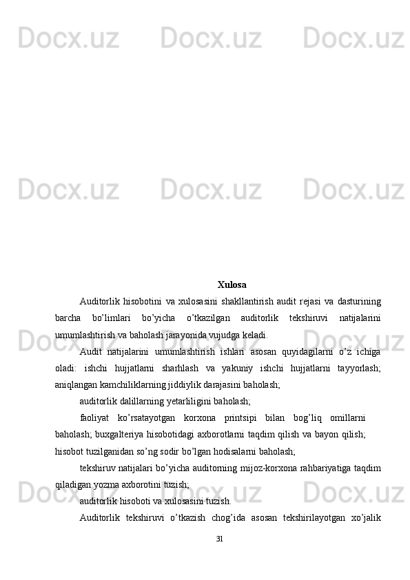 Xulosa
Auditorlik   hisobotini   va   xulosasini   shakllantirish   audit   rejasi   va   dasturining
barcha   bo’limlari   bo’yicha   o’tkazilgan   auditorlik   tekshiruvi   natijalarini
umumlashtirish   va baholash jarayonida vujudga   keladi.
Audit   natijalarini   umumlashtirish   ishlari   asosan   quyidagilarni   o’z   ichiga
oladi:   ishchi   hujjatlarni   sharhlash   va   yakuniy   ishchi   hujjatlarni   tayyorlash;
aniqlangan   kamchiliklarning   jiddiylik   darajasini   baholash;
auditorlik   dalillarning   yetarliligini   baholash;
faoliyat   ko’rsatayotgan   korxona   printsipi   bilan   bog’liq   omillarni
baholash;   buxgalteriya hisobotidagi axborotlarni taqdim qilish va bayon qilish;
hisobot   tuzilganidan   so’ng sodir   bo’lgan   hodisalarni   baholash;
tekshiruv natijalari bo’yicha auditorning mijoz-korxona rahbariyatiga taqdim
qiladigan yozma   axborotini tuzish;
auditorlik   hisoboti   va   xulosasini   tuzish.
Auditorlik   tekshiruvi   o’tkazish   chog’ida   asosan   tekshirilayotgan   xo’jalik
31 