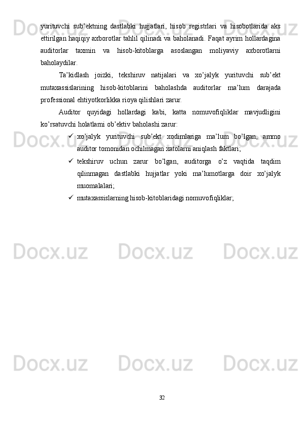 yurituvchi   sub’ektning   dastlabki   hujjatlari,   hisob   registrlari   va   hisobotlarida   aks
ettirilgan haqiqiy axborotlar tahlil qilinadi va baholanadi. Faqat ayrim hollardagina
auditorlar   taxmin   va   hisob-kitoblarga   asoslangan   moliyaviy   axborotlarni
baholaydilar.
Ta’kidlash   joizki,   tekshiruv   natijalari   va   xo’jalyk   yurituvchi   sub’ekt
mutaxassislarining   hisob-kitoblarini   baholashda   auditorlar   ma’lum   darajada
professional ehtiyotkorlikka   rioya   qilishlari   zarur.
Auditor   quyidagi   hollardagi   kabi,   katta   nomuvofiqliklar   mavjudligini
ko’rsatuvchi holatlarni ob’ektiv   baholashi   zarur:
 xo’jalyk   yurituvchi   sub’ekt   xodimlariga   ma’lum   bo’lgan,   ammo
auditor   tomonidan ochilmagan   xatolarni aniqlash   faktlari;
 tekshiruv   uchun   zarur   bo’lgan,   auditorga   o’z   vaqtida   taqdim
qilinmagan   dastlabki   hujjatlar   yoki   ma’lumotlarga   doir   xo’jalyk
muomalalari;
 mutaxassislarning   hisob-kitoblaridagi   nomuvofiqliklar;
32 