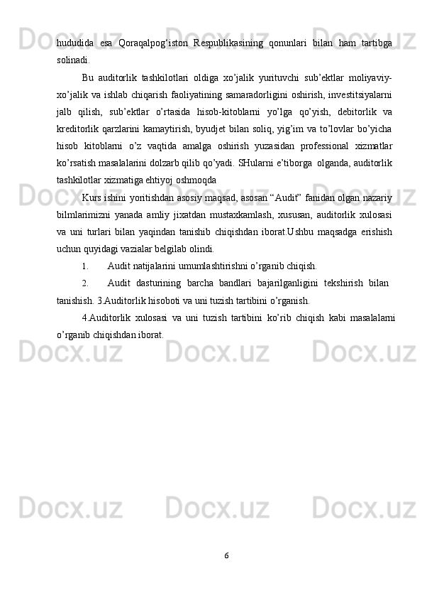 hududida   esa   Qoraqalpog‘iston   Respublikasining   qonunlari   bilan   ham   tartibga
solinadi.
Bu   auditorlik   tashkilotlari   oldiga   xo’jalik   yurituvchi   sub’ektlar   moliyaviy-
xo’jalik  va  ishlab   chiqarish  faoliyatining  samaradorligini  oshirish,   investitsiyalarni
jalb   qilish,   sub’ektlar   o’rtasida   hisob-kitoblarni   yo’lga   qo’yish,   debitorlik   va
kreditorlik qarzlarini kamaytirish, byudjet bilan soliq, yig’im va to’lovlar bo’yicha
hisob   kitoblarni   o’z   vaqtida   amalga   oshirish   yuzasidan   professional   xizmatlar
ko’rsatish   masalalarini   dolzarb   qilib   qo’yadi.   SHularni   e’tiborga   olganda,   auditorlik
tashkilotlar   xizmatiga ehtiyoj   oshmoqda
Kurs ishini yoritishdan asosiy maqsad, asosan “Audit” fanidan olgan nazariy
bilmlarimizni   yanada   amliy   jixatdan   mustaxkamlash,   xususan,   auditorlik   xulosasi
va   uni   turlari   bilan   yaqindan   tanishib   chiqishdan   iborat.Ushbu   maqsadga   erishish
uchun quyidagi   vazialar   belgilab olindi.
1. Audit   natijalarini   umumlashtirishni   o’rganib   chiqish.
2. Audit   dasturining   barcha   bandlari   bajarilganligini   tekshirish   bilan
tanishish.   3.Auditorlik   hisoboti   va   uni   tuzish   tartibini   o’rganish.
4.Auditorlik   xulosasi   va   uni   tuzish   tartibini   ko’rib   chiqish   kabi   masalalarni
o’rganib chiqishdan   iborat.
6 