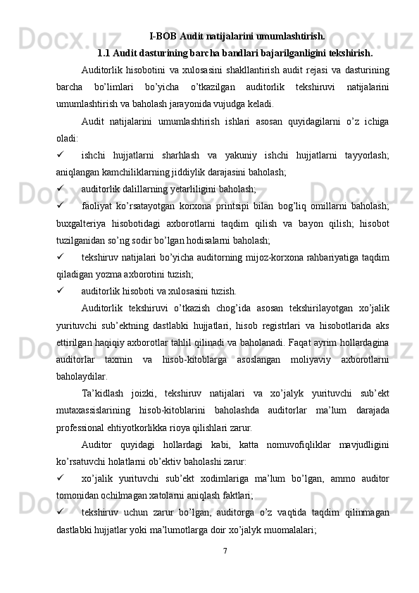 I-BOB Audit   natijalarini   umumlashtirish.
1.1 Audit dasturining barcha bandlari bajarilganligini tekshirish.
Auditorlik   hisobotini   va   xulosasini   shakllantirish   audit   rejasi   va   dasturining
barcha   bo’limlari   bo’yicha   o’tkazilgan   auditorlik   tekshiruvi   natijalarini
umumlashtirish   va baholash jarayonida vujudga   keladi.
Audit   natijalarini   umumlashtirish   ishlari   asosan   quyidagilarni   o’z   ichiga
oladi:  
 ishchi   hujjatlarni   sharhlash   va   yakuniy   ishchi   hujjatlarni   tayyorlash;
aniqlangan kamchiliklarning jiddiylik darajasini baholash;
 auditorlik dalillarning yetarliligini baholash;
 faoliyat   ko’rsatayotgan   korxona   printsipi   bilan   bog’liq   omillarni   baholash;
buxgalteriya   hisobotidagi   axborotlarni   taqdim   qilish   va   bayon   qilish;   hisobot
tuzilganidan so’ng sodir bo’lgan hodisalarni baholash;
 tekshiruv natijalari bo’yicha auditorning mijoz-korxona rahbariyatiga taqdim
qiladigan yozma axborotini tuzish;
 auditorlik hisoboti va xulosasini tuzish.
Auditorlik   tekshiruvi   o’tkazish   chog’ida   asosan   tekshirilayotgan   xo’jalik
yurituvchi   sub’ektning   dastlabki   hujjatlari,   hisob   registrlari   va   hisobotlarida   aks
ettirilgan haqiqiy axborotlar tahlil qilinadi va baholanadi. Faqat ayrim hollardagina
auditorlar   taxmin   va   hisob-kitoblarga   asoslangan   moliyaviy   axborotlarni
baholaydilar.
Ta’kidlash   joizki,   tekshiruv   natijalari   va   xo’jalyk   yurituvchi   sub’ekt
mutaxassislarining   hisob-kitoblarini   baholashda   auditorlar   ma’lum   darajada
professional ehtiyotkorlikka   rioya   qilishlari   zarur.
Auditor   quyidagi   hollardagi   kabi,   katta   nomuvofiqliklar   mavjudligini
ko’rsatuvchi holatlarni ob’ektiv   baholashi   zarur:
 xo’jalik   yurituvchi   sub’ekt   xodimlariga   ma’lum   bo’lgan,   ammo   auditor
tomonidan ochilmagan   xatolarni aniqlash   faktlari;
 tekshiruv   uchun   zarur   bo’lgan,   auditorga   o’z   vaqtida   taqdim   qilinmagan
dastlabki hujjatlar   yoki ma’lumotlarga   doir   xo’jalyk   muomalalari;
7 