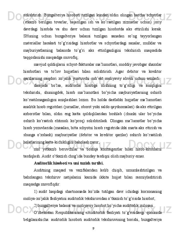 solishtirish.   Buxgalteriya   hisoboti   tuzilgan   kundan   oldin   olingan   barcha   schyotlar
(etkazib   berilgan   tovarlar,   bajarilgan   ish   va   ko’rsatilgan   xizmatlar   uchun)   joriy
davrdagi   hisobda   va   shu   davr   uchun   tuzilgan   hisobotda   aks   ettirilishi   kerak.
SHuning   uchun   buxgalteriya   balansi   tuzilgan   sanadan   so’ng   tayyorlangan
materiallar   harakati   to’g’risidagi   hisobotlar   va   schyotlardagi   sanalar,   mulklar   va
majburiyatlarning   balansda   to’g’ri   aks   ettirilganligini   tekshirish   maqsadida
taqqoslanishi maqsadga   muvofiq;
mavjud qoldiqlarni schyot-fakturalar ma’lumotlari, moddiy javobgar shaxslar
hisobotlari   va   to’lov   hujjatlari   bilan   solishtirish.   Agar   debitor   va   kreditor
qarzlarning   miqdori   xo’jalik   yurituvchi   sub’ekt   moliyaviy   ahvoli   uchun   sezilarli
darajada   bo’lsa,   auditorlar   hisobga   olishning   to’g’riligi   va   aniqligini
tekshirishi,   shuningdek,   hisob   ma’lumotlari   bo’yicha   majburiyatlarning   oshirib
ko’rsatilmaganligini   aniqlashlari   lozim.   Bu   holda   dastlabki   hujjatlar   ma’lumotlari
analitik   hisob   registrlari   (jurnallar,   oborot   yoki   saldo   qaydnomalari)   da   aks   ettirilgan
axborotlar   bilan,   oldin   eng   katta   qoldiqlilaridan   boshlab   (chunki   ular   bo’yicha
oshirib   ko’rsatish   ehtimoli   ko’proq)   solishtiriladi.   Olingan   ma’lumotlar   bo’yicha
hisob yozuvlarida (masalan, bitta schyotni hisob registrida ikki marta aks   ettirish va
shunga   o’xshash)   majburiyatlar   (debitor   va   kreditor   qarzlar)   oshirib   ko’rsatilish
holatlarining   katta-kichikligini   baholash zarur;
mol   yetkazib   beruvchilar   va   boshqa   kontragentlar   bilan   hisob-kitoblarni
tasdiqlash.   Audit   o’tkazish chog’ida   bunday   tasdiqni   olish   majburiy   emas.
Auditorlik   hisoboti   va   uni   tuzish   tartibi.
Auditning   maqsad   va   vazifalaridan   kelib   chiqib,   umumlashtirilgan   va
baholangan   tekshiruv   natijalarini   kamida   ikkita   hujjat   bilan   rasmiylashtirish
maqsadga muvofiqdir:
1) audit   haqidagi   shartnomada   ko’zda   tutilgan   davr   ichidagi   korxonaning
moliya-xo’jalik   faoliyatini   auditorlik   tekshiruvidan   o’tkazish   to’g’risida   hisobot;
2) buxgalteriya   balansi   va   moliyaviy   hisobot   bo’yicha   auditorlik   xulosasi.
O’zbekistan   Respublikasining   «Auditorlik   faoliyati   to’g’risida»gi   qonunida
belgilanishicha:   auditorlik   hisoboti   auditorlik   tekshiruvining   borishi,   buxgalteriya
9 