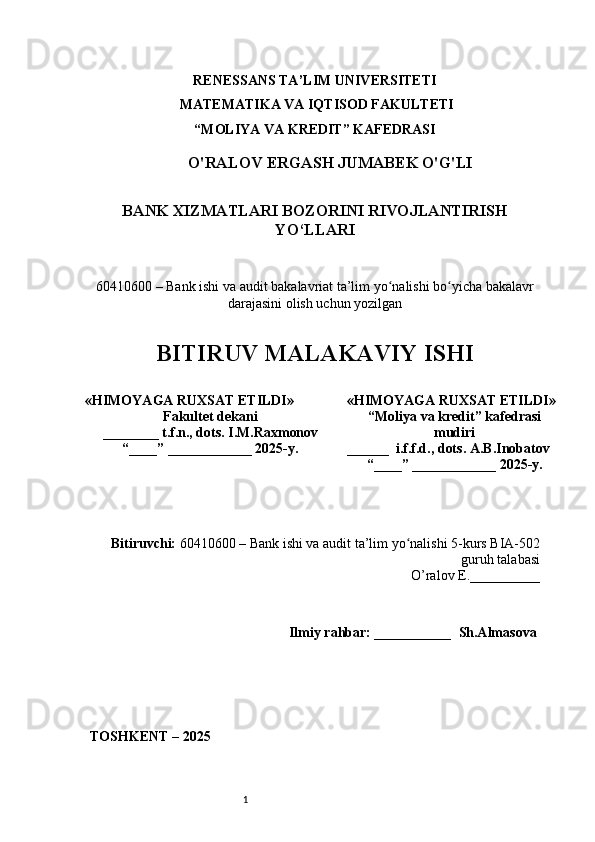 1RENESSANS TA’LIM UNIVERSITETI
 MATEMATIKA VA IQTISOD FAKULTETI  
“MOLIYA VA KREDIT” KAFЕDRASI
O'RALOV ERGASH JUMABEK O'G'LI
BANK XIZMATLARI BOZORINI RIVOJLANTIRISH
YO‘LLARI
60410600 – Bank ishi va audit bakalavriat ta’lim yо nalishi bо yiсha bakalavrʻ ʻ
darajasini оlish uсhun yоzilgan  
BITIRUV MALAKAVIY ISHI
Bitiruvсhi:   60410600 – Bank ishi va audi t  ta’lim yо nalishi 	
ʻ 5-kurs BIA-502
guruh talabasi 
O’ralov E. __________
        Ilmiy rahbar: ___________   Sh.Almasova 
TОSHKЕNT – 2025« HIMОY A GA RUХSAT ЕTILDI »
Fakultеt dеkani
________  t .f.n ., dots.  I . M.Raxmonov
“____” ____________ 2025 - y. «HIMОYAGA RUХSAT ЕTILDI»
“Moliya va kredit” kafеdrasi
mudiri
______  i.f.f.d.,  dots .  A . B . Inobatov
“____” ____________ 202 5 - y. 
