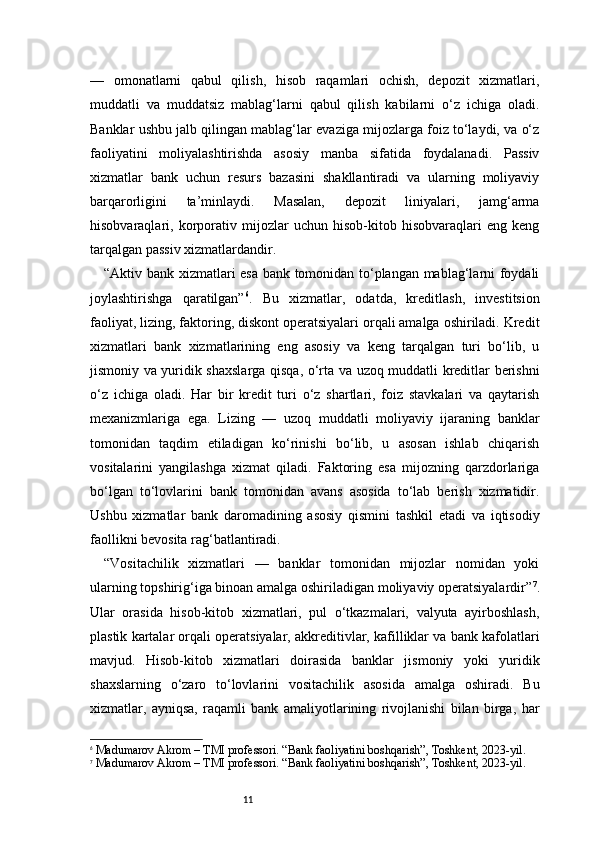 11—   omonatlarni   qabul   qilish,   hisob   raqamlari   ochish,   depozit   xizmatlari,
muddatli   va   muddatsiz   mablag‘larni   qabul   qilish   kabilarni   o‘z   ichiga   oladi.
Banklar ushbu jalb qilingan mablag‘lar evaziga mijozlarga foiz to‘laydi, va o‘z
faoliyatini   moliyalashtirishda   asosiy   manba   sifatida   foydalanadi.   Passiv
xizmatlar   bank   uchun   resurs   bazasini   shakllantiradi   va   ularning   moliyaviy
barqarorligini   ta’minlaydi.   Masalan,   depozit   liniyalari,   jamg‘arma
hisobvaraqlari,   korporativ   mijozlar   uchun   hisob-kitob   hisobvaraqlari   eng   keng
tarqalgan passiv xizmatlardandir.
“Aktiv bank xizmatlari esa bank tomonidan to‘plangan mablag‘larni foydali
joylashtirishga   qaratilgan” 6
.   Bu   xizmatlar,   odatda,   kreditlash,   investitsion
faoliyat, lizing, faktoring, diskont operatsiyalari orqali amalga oshiriladi. Kredit
xizmatlari   bank   xizmatlarining   eng   asosiy   va   keng   tarqalgan   turi   bo‘lib,   u
jismoniy va yuridik shaxslarga qisqa, o‘rta va uzoq muddatli kreditlar berishni
o‘z   ichiga   oladi.   Har   bir   kredit   turi   o‘z   shartlari,   foiz   stavkalari   va   qaytarish
mexanizmlariga   ega.   Lizing   —   uzoq   muddatli   moliyaviy   ijaraning   banklar
tomonidan   taqdim   etiladigan   ko‘rinishi   bo‘lib,   u   asosan   ishlab   chiqarish
vositalarini   yangilashga   xizmat   qiladi.   Faktoring   esa   mijozning   qarzdorlariga
bo‘lgan   to‘lovlarini   bank   tomonidan   avans   asosida   to‘lab   berish   xizmatidir.
Ushbu   xizmatlar   bank   daromadining   asosiy   qismini   tashkil   etadi   va   iqtisodiy
faollikni bevosita rag‘batlantiradi.
“Vositachilik   xizmatlari   —   banklar   tomonidan   mijozlar   nomidan   yoki
ularning topshirig‘iga binoan amalga oshiriladigan moliyaviy operatsiyalardir” 7
.
Ular   orasida   hisob-kitob   xizmatlari,   pul   o‘tkazmalari,   valyuta   ayirboshlash,
plastik kartalar orqali operatsiyalar, akkreditivlar, kafilliklar va bank kafolatlari
mavjud.   Hisob-kitob   xizmatlari   doirasida   banklar   jismoniy   yoki   yuridik
shaxslarning   o‘zaro   to‘lovlarini   vositachilik   asosida   amalga   oshiradi.   Bu
xizmatlar,   ayniqsa,   raqamli   bank   amaliyotlarining   rivojlanishi   bilan   birga,   har
6
  Madumarov Akrom – TMI professori. “Bank faoliyatini boshqarish”, Toshkent, 2023-yil.
7
  Madumarov Akrom – TMI professori. “Bank faoliyatini boshqarish”, Toshkent, 2023-yil. 