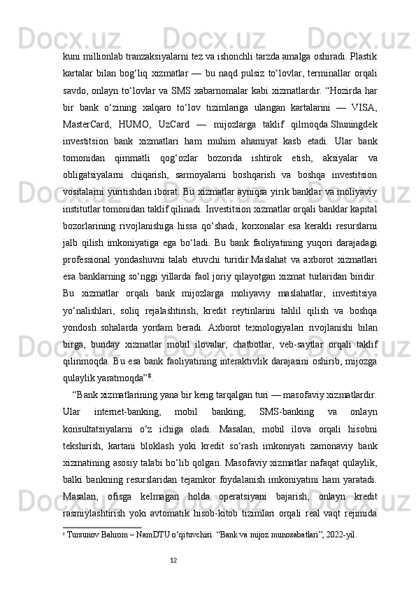 12kuni millionlab tranzaksiyalarni tez va ishonchli tarzda amalga oshiradi. Plastik
kartalar   bilan   bog‘liq   xizmatlar   —   bu   naqd   pulsiz   to‘lovlar,   terminallar   orqali
savdo, onlayn  to‘lovlar  va SMS xabarnomalar  kabi  xizmatlardir. “Hozirda har
bir   bank   o‘zining   xalqaro   to‘lov   tizimlariga   ulangan   kartalarini   —   VISA,
MasterCard,   HUMO,   UzCard   —   mijozlarga   taklif   qilmoqda.Shuningdek
investitsion   bank   xizmatlari   ham   muhim   ahamiyat   kasb   etadi.   Ular   bank
tomonidan   qimmatli   qog‘ozlar   bozorida   ishtirok   etish,   aksiyalar   va
obligatsiyalarni   chiqarish,   sarmoyalarni   boshqarish   va   boshqa   investitsion
vositalarni yuritishdan iborat. Bu xizmatlar ayniqsa yirik banklar va moliyaviy
institutlar tomonidan taklif qilinadi. Investitsion xizmatlar orqali banklar kapital
bozorlarining   rivojlanishiga   hissa   qo‘shadi,   korxonalar   esa   kerakli   resurslarni
jalb   qilish   imkoniyatiga   ega   bo‘ladi.   Bu   bank   faoliyatining   yuqori   darajadagi
professional   yondashuvni   talab   etuvchi   turidir.Maslahat   va   axborot   xizmatlari
esa banklarning so‘nggi yillarda faol joriy qilayotgan xizmat turlaridan biridir.
Bu   xizmatlar   orqali   bank   mijozlarga   moliyaviy   maslahatlar,   investitsiya
yo‘nalishlari,   soliq   rejalashtirish,   kredit   reytinlarini   tahlil   qilish   va   boshqa
yondosh   sohalarda   yordam   beradi.   Axborot   texnologiyalari   rivojlanishi   bilan
birga,   bunday   xizmatlar   mobil   ilovalar,   chatbotlar,   veb-saytlar   orqali   taklif
qilinmoqda.  Bu esa  bank faoliyatining interaktivlik darajasini  oshirib, mijozga
qulaylik yaratmoqda” 8
.
“Bank xizmatlarining yana bir keng tarqalgan turi — masofaviy xizmatlardir.
Ular   internet-banking,   mobil   banking,   SMS-banking   va   onlayn
konsultatsiyalarni   o‘z   ichiga   oladi.   Masalan,   mobil   ilova   orqali   hisobni
tekshirish,   kartani   bloklash   yoki   kredit   so‘rash   imkoniyati   zamonaviy   bank
xizmatining asosiy talabi bo‘lib qolgan. Masofaviy  xizmatlar nafaqat qulaylik,
balki   bankning   resurslaridan   tejamkor   foydalanish   imkoniyatini   ham   yaratadi.
Masalan,   ofisga   kelmagan   holda   operatsiyani   bajarish,   onlayn   kredit
rasmiylashtirish   yoki   avtomatik   hisob-kitob   tizimlari   orqali   real   vaqt   rejimida
8
  Tursunov Bahrom – NamDTU o‘qituvchisi. “Bank va mijoz munosabatlari”, 2022-yil. 
