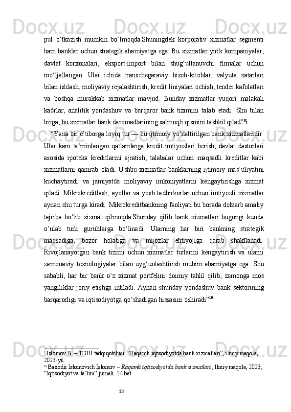 13pul   o‘tkazish   mumkin   bo‘lmoqda.Shuningdek   korporativ   xizmatlar   segmenti
ham banklar uchun strategik ahamiyatga ega. Bu xizmatlar yirik kompaniyalar,
davlat   korxonalari,   eksport-import   bilan   shug‘ullanuvchi   firmalar   uchun
mo‘ljallangan.   Ular   ichida   transchegaraviy   hisob-kitoblar,   valyuta   xatarlari
bilan ishlash, moliyaviy rejalashtirish, kredit liniyalari ochish, tender kafolatlari
va   boshqa   murakkab   xizmatlar   mavjud.   Bunday   xizmatlar   yuqori   malakali
kadrlar,   analitik   yondashuv   va   barqaror   bank   tizimini   talab   etadi.   Shu   bilan
birga, bu xizmatlar bank daromadlarining salmoqli qismini tashkil qilad” 9
i.
“Yana bir e’tiborga loyiq tur — bu ijtimoiy yo‘naltirilgan bank xizmatlaridir.
Ular   kam   ta’minlangan   qatlamlarga   kredit   imtiyozlari   berish,   davlat   dasturlari
asosida   ipoteka   kreditlarini   ajratish,   talabalar   uchun   maqsadli   kreditlar   kabi
xizmatlarni   qamrab   oladi.   Ushbu   xizmatlar   banklarning   ijtimoiy   mas’uliyatini
kuchaytiradi   va   jamiyatda   moliyaviy   imkoniyatlarni   kengaytirishga   xizmat
qiladi. Mikrokreditlash, ayollar va yosh tadbirkorlar  uchun imtiyozli xizmatlar
aynan shu turga kiradi. Mikrokreditbankning faoliyati bu borada dolzarb amaliy
tajriba   bo‘lib   xizmat   qilmoqda.Shunday   qilib   bank   xizmatlari   bugungi   kunda
o‘nlab   turli   guruhlarga   bo‘linadi.   Ularning   har   biri   bankning   strategik
maqsadiga,   bozor   holatiga   va   mijozlar   ehtiyojiga   qarab   shakllanadi.
Rivojlanayotgan   bank   tizimi   uchun   xizmatlar   turlarini   kengaytirish   va   ularni
zamonaviy   texnologiyalar   bilan   uyg‘unlashtirish   muhim   ahamiyatga   ega.   Shu
sababli,   har   bir   bank   o‘z   xizmat   portfelini   doimiy   tahlil   qilib,   zamonga   mos
yangiliklar   joriy   etishga   intiladi.   Aynan   shunday   yondashuv   bank   sektorining
barqarorligi va iqtisodiyotga qo‘shadigan hissasini oshiradi” 10
.
9
  Islomov B. – TDIU tadqiqotchisi. “Raqamli iqtisodiyotda bank xizmatlari”, ilmiy maqola, 
2023-yil.
10
  Baxodir Islomovich Islomov  –  Raqamli iqtisodiyotda bank xizmatlari , Ilmiy maqola, 2023, 
“Iqtisodiyot va ta’lim” jurnali.  14 bet. 