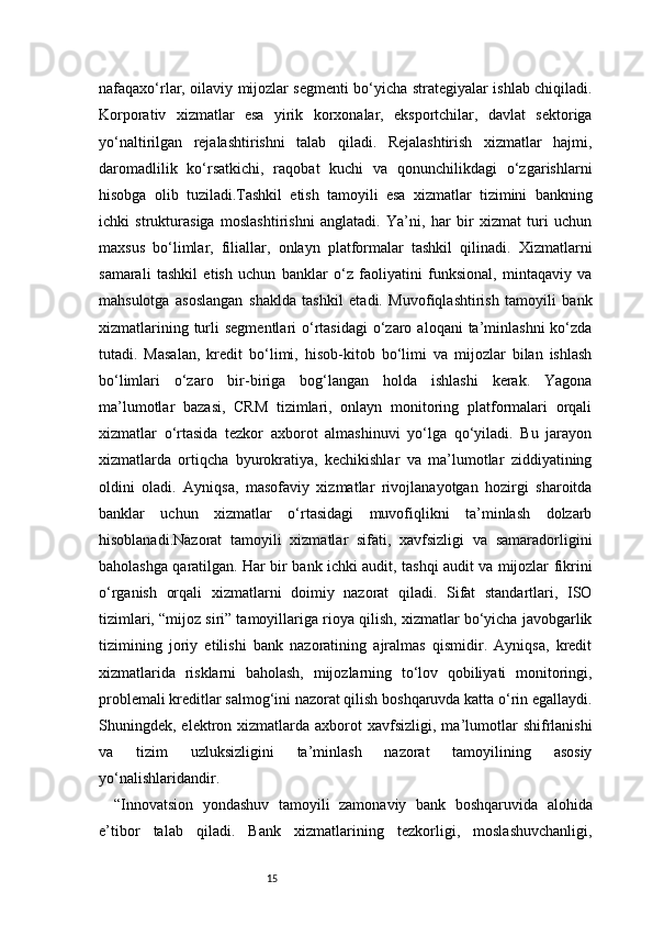 15nafaqaxo‘rlar, oilaviy mijozlar segmenti bo‘yicha strategiyalar ishlab chiqiladi.
Korporativ   xizmatlar   esa   yirik   korxonalar,   eksportchilar,   davlat   sektoriga
yo‘naltirilgan   rejalashtirishni   talab   qiladi.   Rejalashtirish   xizmatlar   hajmi,
daromadlilik   ko‘rsatkichi,   raqobat   kuchi   va   qonunchilikdagi   o‘zgarishlarni
hisobga   olib   tuziladi.Tashkil   etish   tamoyili   esa   xizmatlar   tizimini   bankning
ichki   strukturasiga   moslashtirishni   anglatadi.   Ya’ni,   har   bir   xizmat   turi   uchun
maxsus   bo‘limlar,   filiallar,   onlayn   platformalar   tashkil   qilinadi.   Xizmatlarni
samarali   tashkil   etish   uchun   banklar   o‘z   faoliyatini   funksional,   mintaqaviy   va
mahsulotga   asoslangan   shaklda   tashkil   etadi.   Muvofiqlashtirish   tamoyili   bank
xizmatlarining  turli   segmentlari  o‘rtasidagi   o‘zaro  aloqani  ta’minlashni   ko‘zda
tutadi.   Masalan,   kredit   bo‘limi,   hisob-kitob   bo‘limi   va   mijozlar   bilan   ishlash
bo‘limlari   o‘zaro   bir-biriga   bog‘langan   holda   ishlashi   kerak.   Yagona
ma’lumotlar   bazasi,   CRM   tizimlari,   onlayn   monitoring   platformalari   orqali
xizmatlar   o‘rtasida   tezkor   axborot   almashinuvi   yo‘lga   qo‘yiladi.   Bu   jarayon
xizmatlarda   ortiqcha   byurokratiya,   kechikishlar   va   ma’lumotlar   ziddiyatining
oldini   oladi.   Ayniqsa,   masofaviy   xizmatlar   rivojlanayotgan   hozirgi   sharoitda
banklar   uchun   xizmatlar   o‘rtasidagi   muvofiqlikni   ta’minlash   dolzarb
hisoblanadi.Nazorat   tamoyili   xizmatlar   sifati,   xavfsizligi   va   samaradorligini
baholashga qaratilgan. Har bir bank ichki audit, tashqi audit va mijozlar fikrini
o‘rganish   orqali   xizmatlarni   doimiy   nazorat   qiladi.   Sifat   standartlari,   ISO
tizimlari, “mijoz siri” tamoyillariga rioya qilish, xizmatlar bo‘yicha javobgarlik
tizimining   joriy   etilishi   bank   nazoratining   ajralmas   qismidir.   Ayniqsa,   kredit
xizmatlarida   risklarni   baholash,   mijozlarning   to‘lov   qobiliyati   monitoringi,
problemali kreditlar salmog‘ini nazorat qilish boshqaruvda katta o‘rin egallaydi.
Shuningdek,  elektron  xizmatlarda  axborot  xavfsizligi,  ma’lumotlar  shifrlanishi
va   tizim   uzluksizligini   ta’minlash   nazorat   tamoyilining   asosiy
yo‘nalishlaridandir.
“Innovatsion   yondashuv   tamoyili   zamonaviy   bank   boshqaruvida   alohida
e’tibor   talab   qiladi.   Bank   xizmatlarining   tezkorligi,   moslashuvchanligi, 