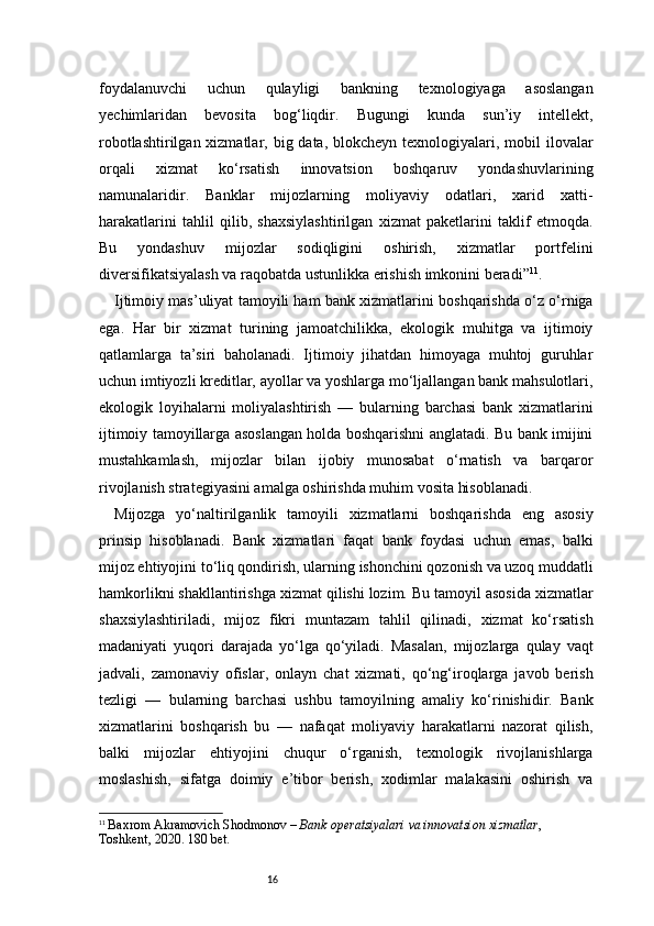 16foydalanuvchi   uchun   qulayligi   bankning   texnologiyaga   asoslangan
yechimlaridan   bevosita   bog‘liqdir.   Bugungi   kunda   sun’iy   intellekt,
robotlashtirilgan xizmatlar, big data, blokcheyn texnologiyalari, mobil  ilovalar
orqali   xizmat   ko‘rsatish   innovatsion   boshqaruv   yondashuvlarining
namunalaridir.   Banklar   mijozlarning   moliyaviy   odatlari,   xarid   xatti-
harakatlarini   tahlil   qilib,   shaxsiylashtirilgan   xizmat   paketlarini   taklif   etmoqda.
Bu   yondashuv   mijozlar   sodiqligini   oshirish,   xizmatlar   portfelini
diversifikatsiyalash va raqobatda ustunlikka erishish imkonini beradi” 11
.
Ijtimoiy mas’uliyat tamoyili ham bank xizmatlarini boshqarishda o‘z o‘rniga
ega.   Har   bir   xizmat   turining   jamoatchilikka,   ekologik   muhitga   va   ijtimoiy
qatlamlarga   ta’siri   baholanadi.   Ijtimoiy   jihatdan   himoyaga   muhtoj   guruhlar
uchun imtiyozli kreditlar, ayollar va yoshlarga mo‘ljallangan bank mahsulotlari,
ekologik   loyihalarni   moliyalashtirish   —   bularning   barchasi   bank   xizmatlarini
ijtimoiy tamoyillarga asoslangan holda boshqarishni anglatadi. Bu bank imijini
mustahkamlash,   mijozlar   bilan   ijobiy   munosabat   o‘rnatish   va   barqaror
rivojlanish strategiyasini amalga oshirishda muhim vosita hisoblanadi.
Mijozga   yo‘naltirilganlik   tamoyili   xizmatlarni   boshqarishda   eng   asosiy
prinsip   hisoblanadi.   Bank   xizmatlari   faqat   bank   foydasi   uchun   emas,   balki
mijoz ehtiyojini to‘liq qondirish, ularning ishonchini qozonish va uzoq muddatli
hamkorlikni shakllantirishga xizmat qilishi lozim. Bu tamoyil asosida xizmatlar
shaxsiylashtiriladi,   mijoz   fikri   muntazam   tahlil   qilinadi,   xizmat   ko‘rsatish
madaniyati   yuqori   darajada   yo‘lga   qo‘yiladi.   Masalan,   mijozlarga   qulay   vaqt
jadvali,   zamonaviy   ofislar,   onlayn   chat   xizmati,   qo‘ng‘iroqlarga   javob   berish
tezligi   —   bularning   barchasi   ushbu   tamoyilning   amaliy   ko‘rinishidir.   Bank
xizmatlarini   boshqarish   bu   —   nafaqat   moliyaviy   harakatlarni   nazorat   qilish,
balki   mijozlar   ehtiyojini   chuqur   o‘rganish,   texnologik   rivojlanishlarga
moslashish,   sifatga   doimiy   e’tibor   berish,   xodimlar   malakasini   oshirish   va
11
  Baxrom Akramovich Shodmonov  –  Bank operatsiyalari va innovatsion xizmatlar , 
Toshkent, 2020.  180 bet. 