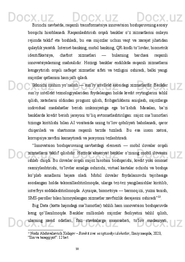 18Birinchi navbatda, raqamli transformatsiya innovatsion boshqaruvning asosiy
bosqichi   hisoblanadi.   Raqamlashtirish   orqali   banklar   o‘z   xizmatlarini   onlayn
rejimda   taklif   eta   boshladi,   bu   esa   mijozlar   uchun   vaqt   va   xarajat   jihatidan
qulaylik yaratdi. Internet-banking, mobil banking, QR-kodli to‘lovlar, biometrik
identifikatsiya,   chatbot   xizmatlari   —   bularning   barchasi   raqamli
innovatsiyalarning   mahsulidir.   Hozirgi   banklar   endilikda   raqamli   xizmatlarni
kengaytirish   orqali   nafaqat   xizmatlar   sifati   va   tezligini   oshiradi,   balki   yangi
mijozlar qatlamini ham jalb qiladi.
Ikkinchi muhim yo‘nalish — sun’iy intellekt asosidagi xizmatlardir. Banklar
sun’iy intellekt texnologiyalaridan foydalangan holda kredit reytinglarini tahlil
qilish,   xatarlarni   oldindan   prognoz   qilish,   firibgarliklarni   aniqlash,   mijozlarga
individual   maslahatlar   berish   imkoniyatiga   ega   bo‘lishdi.   Masalan,   ba’zi
banklarda kredit  berish  jarayoni  to‘liq avtomatlashtirilgan:   mijoz  ma’lumotlari
tizimga kiritilishi  bilan AI  vositasida  uning to‘lov qobiliyati  baholanadi, qaror
chiqariladi   va   shartnoma   raqamli   tarzda   tuziladi.   Bu   esa   inson   xatosi,
korrupsiya xavfini kamaytiradi va jarayonni tezlashtiradi.
“Innovatsion   boshqaruvning   navbatdagi   elementi   —   mobil   ilovalar   orqali
xizmatlarni   taklif   qilishdir.   Hozirda   aksariyat   banklar   o‘zining   mobil   ilovasini
ishlab chiqdi. Bu ilovalar orqali mijoz hisobini boshqarishi, kredit yoki omonat
rasmiylashtirishi,  to‘lovlar  amalga   oshirishi,  virtual  kartalar   ochishi  va   boshqa
ko‘plab   amallarni   bajara   oladi.   Mobil   ilovalar   foydalanuvchi   tajribasiga
asoslangan   holda   takomillashtirilmoqda,   ularga   tez-tez   yangilanishlar   kiritilib,
interfeys soddalashtirilmoqda. Ayniqsa, biometriya — barmoq izi, yuzni tanish,
SMS-parollar bilan himoyalangan xizmatlar xavfsizlik darajasini oshiradi” 12
.
Big Data (katta hajmdagi ma’lumotlar) tahlili ham innovatsion boshqaruvda
keng   qo‘llanilmoqda.   Banklar   millionlab   mijozlar   faoliyatini   tahlil   qilish,
ularning   xarid   odatlari,   foiz   stavkalarga   munosabati,   to‘lov   madaniyati,
12
  Nodir Abduvalievich Xoliqov  –  Bank tizimi va iqtisodiy islohotlar , Ilmiy maqola, 2023, 
“Ilm va taraqqiyot”.  12 bet. 