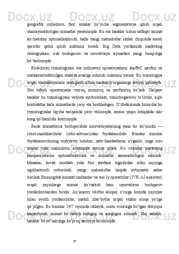 19geografik   joylashuvi,   faol   sohalar   bo‘yicha   segmentatsiya   qilish   orqali
shaxsiylashtirilgan xizmatlar yaratmoqda. Bu esa banklar uchun nafaqat xizmat
ko‘rsatishni   optimallashtirish,   balki   yangi   mahsulotlar   ishlab   chiqishda   asosli
qarorlar   qabul   qilish   imkonini   beradi.   Big   Data   yordamida   marketing
strategiyalari,   risk   boshqaruvi   va   investitsiya   siyosatlari   yangi   bosqichga
ko‘tarilmoqda.
Blokcheyn   texnologiyasi   esa   moliyaviy   operatsiyalarni   shaffof,   xavfsiz   va
markazsizlashtirilgan shaklda amalga oshirish imkonini beradi. Bu texnologiya
orqali tranzaksiyalarni tasdiqlash uchun markaziy organlarga ehtiyoj qolmaydi.
Shu   tufayli   operatsiyalar   tezroq,   arzonroq   va   xavfsizroq   bo‘ladi.   Xalqaro
banklar   bu   texnologiyani   valyuta   ayirboshlash,   transchegaraviy   to‘lovlar,   aqlli
kontraktlar  kabi xizmatlarda joriy eta boshlashgan.  O‘zbekistonda hozircha bu
texnologiyalar   tajriba   tariqasida   joriy   etilmoqda,   ammo   yaqin   kelajakda   ular
keng qo‘llanilishi kutilmoqda.
Bank   xizmatlarini   boshqarishda   innovatsiyalarning   yana   bir   ko‘rinishi   —
robot-maslahatchilar   (robo-advisors)dan   foydalanishdir.   Bunday   tizimlar
foydalanuvchining   moliyaviy   holatini,   xatti-harakatlarini   o‘rganib,   unga   mos
xizmat   yoki   mahsulotni   avtomatik   tavsiya   qiladi.   Bu   vositalar   marketing
kampaniyalarini   optimallashtiradi   va   xizmatlar   samaradorligini   oshiradi.
Masalan,   kredit   muddati   yoki   foiz   stavkasi   tugashidan   oldin   mijozga
ogohlantirish   yuboriladi,   yangi   mahsulotlar   haqida   avtomatik   xabar
beriladi.Shuningdek kontakt markazlar va sun’iy operatorlar (IVR, AI-assistent)
orqali   mijozlarga   xizmat   ko‘rsatish   ham   innovatsion   boshqaruv
yondashuvlaridan   biridir.   An’anaviy   telefon   aloqasi   o‘rniga   hozirda   mijozlar
bilan   ovozli   yordamchilar,   matnli   chat-botlar   orqali   tezkor   aloqa   yo‘lga
qo‘yilgan. Bu tizimlar 24/7 rejimida ishlaydi, inson resursiga bo‘lgan ehtiyojni
kamaytiradi,   xizmat   ko‘rsatish   tezligini   va   aniqligini   oshiradi.   Shu   sababli,
banklar bu yo‘nalishga ko‘proq sarmoya kiritmoqda. 