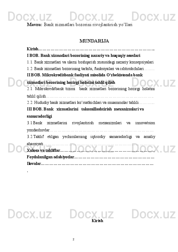 2Mavzu:  Bank xizmatlari bozorini rivojlantirish yo‘llari
MUNDARIJA
Kirish………………………………………………………………………...
I BOB. Bank xizmatlari bozorining nazariy va huquqiy asoslari
1.1. Bank xizmatlari va ularni boshqarish xususidagi nazariy konsepsiyalari
1.2. Bank xizmatlari bozorining tarkibi, funksiyalari va ishtirokchilari……..
II BOB. Mikrokreditbank faoliyati misolida O‘zbekistonda bank 
xizmatlari bozorining hozirgi holatini tahlil qilish
2.1.   Mikrokreditbank   tizimi     bank   xizmatlari   bozorining   hozirgi   holatini
tahlil qilish…………………………………………………………….……..
2.2. Hududiy bank xizmatlari ko‘rsatkichlari va muammolar tahlili………...
III BOB. Bank   xizmatlarini   takomillashtirish  mexanizmlari va 
samaradorligi
3.1.Bank   xizmatlarini   rivojlantirish   mexanizmlari   va   innovatsion
yondashuvlar…………………………………………………………………
3.2.Taklif   etilgan   yechimlarning   iqtisodiy   samaradorligi   va   amaliy
ahamiyati……………………………………………………………………..
Xulosa va takliflar…………………………………………………………..
Foydalanilgan adabiyotlar…………………………………….……………
Ilovalar………………………………………………………………………
.
Kirish 