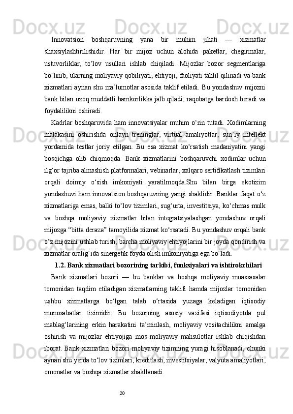 20Innovatsion   boshqaruvning   yana   bir   muhim   jihati   —   xizmatlar
shaxsiylashtirilishidir.   Har   bir   mijoz   uchun   alohida   paketlar,   chegirmalar,
ustuvorliklar,   to‘lov   usullari   ishlab   chiqiladi.   Mijozlar   bozor   segmentlariga
bo‘linib, ularning moliyaviy qobiliyati, ehtiyoji, faoliyati tahlil qilinadi va bank
xizmatlari aynan shu ma’lumotlar asosida taklif etiladi. Bu yondashuv mijozni
bank bilan uzoq muddatli hamkorlikka jalb qiladi, raqobatga bardosh beradi va
foydalilikni oshiradi.
Kadrlar  boshqaruvida ham innovatsiyalar muhim o‘rin tutadi. Xodimlarning
malakasini   oshirishda   onlayn   treninglar,   virtual   amaliyotlar,   sun’iy   intellekt
yordamida   testlar   joriy   etilgan.   Bu   esa   xizmat   ko‘rsatish   madaniyatini   yangi
bosqichga   olib   chiqmoqda.   Bank   xizmatlarini   boshqaruvchi   xodimlar   uchun
ilg‘or tajriba almashish platformalari, vebinarlar, xalqaro sertifikatlash tizimlari
orqali   doimiy   o‘sish   imkoniyati   yaratilmoqda.Shu   bilan   birga   ekotizim
yondashuvi  ham innovatsion boshqaruvning yangi  shaklidir. Banklar  faqat o‘z
xizmatlariga emas, balki to‘lov tizimlari, sug‘urta, investitsiya, ko‘chmas mulk
va   boshqa   moliyaviy   xizmatlar   bilan   integratsiyalashgan   yondashuv   orqali
mijozga “bitta deraza” tamoyilida xizmat ko‘rsatadi. Bu yondashuv orqali bank
o‘z mijozini ushlab turish, barcha moliyaviy ehtiyojlarini bir joyda qondirish va
xizmatlar oralig‘ida sinergetik foyda olish imkoniyatiga ega bo‘ladi.
1.2. Bank xizmatlari bozorining tarkibi, funksiyalari va ishtirokchilari
Bank   xizmatlari   bozori   —   bu   banklar   va   boshqa   moliyaviy   muassasalar
tomonidan   taqdim   etiladigan   xizmatlarning   taklifi   hamda   mijozlar   tomonidan
ushbu   xizmatlarga   bo‘lgan   talab   o‘rtasida   yuzaga   keladigan   iqtisodiy
munosabatlar   tizimidir.   Bu   bozorning   asosiy   vazifasi   iqtisodiyotda   pul
mablag‘larining   erkin   harakatini   ta’minlash,   moliyaviy   vositachilikni   amalga
oshirish   va   mijozlar   ehtiyojiga   mos   moliyaviy   mahsulotlar   ishlab   chiqishdan
iborat. Bank  xizmatlari  bozori  moliyaviy tizimning yuragi  hisoblanadi,  chunki
aynan shu yerda to‘lov tizimlari, kreditlash, investitsiyalar, valyuta amaliyotlari,
omonatlar va boshqa xizmatlar shakllanadi. 