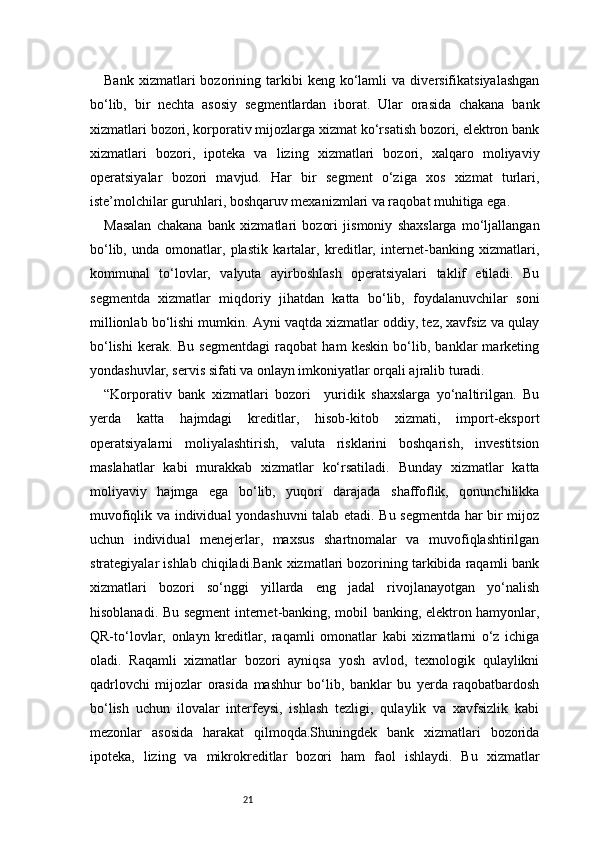 21Bank   xizmatlari   bozorining  tarkibi   keng   ko‘lamli   va  diversifikatsiyalashgan
bo‘lib,   bir   nechta   asosiy   segmentlardan   iborat.   Ular   orasida   chakana   bank
xizmatlari bozori, korporativ mijozlarga xizmat ko‘rsatish bozori, elektron bank
xizmatlari   bozori,   ipoteka   va   lizing   xizmatlari   bozori,   xalqaro   moliyaviy
operatsiyalar   bozori   mavjud.   Har   bir   segment   o‘ziga   xos   xizmat   turlari,
iste’molchilar guruhlari, boshqaruv mexanizmlari va raqobat muhitiga ega.
Masalan   chakana   bank   xizmatlari   bozori   jismoniy   shaxslarga   mo‘ljallangan
bo‘lib,   unda   omonatlar,   plastik   kartalar,   kreditlar,   internet-banking   xizmatlari,
kommunal   to‘lovlar,   valyuta   ayirboshlash   operatsiyalari   taklif   etiladi.   Bu
segmentda   xizmatlar   miqdoriy   jihatdan   katta   bo‘lib,   foydalanuvchilar   soni
millionlab bo‘lishi mumkin. Ayni vaqtda xizmatlar oddiy, tez, xavfsiz va qulay
bo‘lishi   kerak.   Bu   segmentdagi   raqobat   ham   keskin   bo‘lib,   banklar   marketing
yondashuvlar, servis sifati va onlayn imkoniyatlar orqali ajralib turadi.
“Korporativ   bank   xizmatlari   bozori     yuridik   shaxslarga   yo‘naltirilgan.   Bu
yerda   katta   hajmdagi   kreditlar,   hisob-kitob   xizmati,   import-eksport
operatsiyalarni   moliyalashtirish,   valuta   risklarini   boshqarish,   investitsion
maslahatlar   kabi   murakkab   xizmatlar   ko‘rsatiladi.   Bunday   xizmatlar   katta
moliyaviy   hajmga   ega   bo‘lib,   yuqori   darajada   shaffoflik,   qonunchilikka
muvofiqlik va individual yondashuvni talab etadi. Bu segmentda har bir mijoz
uchun   individual   menejerlar,   maxsus   shartnomalar   va   muvofiqlashtirilgan
strategiyalar ishlab chiqiladi.Bank xizmatlari bozorining tarkibida raqamli bank
xizmatlari   bozori   so‘nggi   yillarda   eng   jadal   rivojlanayotgan   yo‘nalish
hisoblanadi. Bu segment internet-banking, mobil banking, elektron hamyonlar,
QR-to‘lovlar,   onlayn   kreditlar,   raqamli   omonatlar   kabi   xizmatlarni   o‘z   ichiga
oladi.   Raqamli   xizmatlar   bozori   ayniqsa   yosh   avlod,   texnologik   qulaylikni
qadrlovchi   mijozlar   orasida   mashhur   bo‘lib,   banklar   bu   yerda   raqobatbardosh
bo‘lish   uchun   ilovalar   interfeysi,   ishlash   tezligi,   qulaylik   va   xavfsizlik   kabi
mezonlar   asosida   harakat   qilmoqda.Shuningdek   bank   xizmatlari   bozorida
ipoteka,   lizing   va   mikrokreditlar   bozori   ham   faol   ishlaydi.   Bu   xizmatlar 