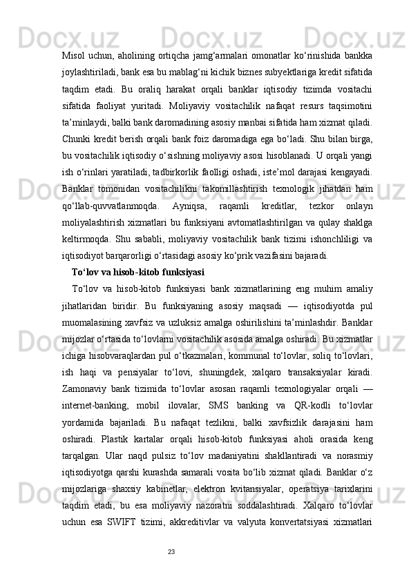 23Misol   uchun,   aholining   ortiqcha   jamg‘armalari   omonatlar   ko‘rinishida   bankka
joylashtiriladi, bank esa bu mablag‘ni kichik biznes subyektlariga kredit sifatida
taqdim   etadi.   Bu   oraliq   harakat   orqali   banklar   iqtisodiy   tizimda   vositachi
sifatida   faoliyat   yuritadi.   Moliyaviy   vositachilik   nafaqat   resurs   taqsimotini
ta’minlaydi, balki bank daromadining asosiy manbai sifatida ham xizmat qiladi.
Chunki kredit berish orqali bank foiz daromadiga ega bo‘ladi. Shu bilan birga,
bu vositachilik iqtisodiy o‘sishning moliyaviy asosi hisoblanadi. U orqali yangi
ish o‘rinlari yaratiladi, tadbirkorlik faolligi oshadi, iste’mol darajasi kengayadi.
Banklar   tomonidan   vositachilikni   takomillashtirish   texnologik   jihatdan   ham
qo‘llab-quvvatlanmoqda.   Ayniqsa,   raqamli   kreditlar,   tezkor   onlayn
moliyalashtirish  xizmatlari   bu funksiyani   avtomatlashtirilgan va  qulay  shaklga
keltirmoqda.   Shu   sababli,   moliyaviy   vositachilik   bank   tizimi   ishonchliligi   va
iqtisodiyot barqarorligi o‘rtasidagi asosiy ko‘prik vazifasini bajaradi.
To‘lov va hisob-kitob funksiyasi 
To‘lov   va   hisob-kitob   funksiyasi   bank   xizmatlarining   eng   muhim   amaliy
jihatlaridan   biridir.   Bu   funksiyaning   asosiy   maqsadi   —   iqtisodiyotda   pul
muomalasining xavfsiz va uzluksiz amalga oshirilishini ta’minlashdir. Banklar
mijozlar o‘rtasida to‘lovlarni vositachilik asosida amalga oshiradi. Bu xizmatlar
ichiga hisobvaraqlardan pul o‘tkazmalari, kommunal to‘lovlar, soliq to‘lovlari,
ish   haqi   va   pensiyalar   to‘lovi,   shuningdek,   xalqaro   transaksiyalar   kiradi.
Zamonaviy   bank   tizimida   to‘lovlar   asosan   raqamli   texnologiyalar   orqali   —
internet-banking,   mobil   ilovalar,   SMS   banking   va   QR-kodli   to‘lovlar
yordamida   bajariladi.   Bu   nafaqat   tezlikni,   balki   xavfsizlik   darajasini   ham
oshiradi.   Plastik   kartalar   orqali   hisob-kitob   funksiyasi   aholi   orasida   keng
tarqalgan.   Ular   naqd   pulsiz   to‘lov   madaniyatini   shakllantiradi   va   norasmiy
iqtisodiyotga qarshi kurashda samarali vosita bo‘lib xizmat qiladi. Banklar o‘z
mijozlariga   shaxsiy   kabinetlar,   elektron   kvitansiyalar,   operatsiya   tarixlarini
taqdim   etadi,   bu   esa   moliyaviy   nazoratni   soddalashtiradi.   Xalqaro   to‘lovlar
uchun   esa   SWIFT   tizimi,   akkreditivlar   va   valyuta   konvertatsiyasi   xizmatlari 