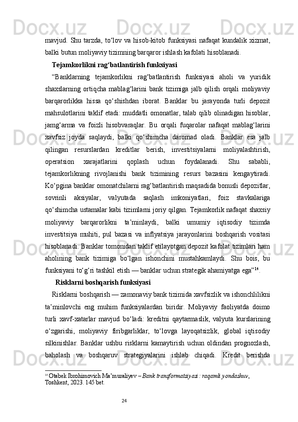 24mavjud.  Shu  tarzda,   to‘lov  va  hisob-kitob  funksiyasi   nafaqat   kundalik  xizmat,
balki butun moliyaviy tizimning barqaror ishlash kafolati hisoblanadi.
Tejamkorlikni rag‘batlantirish funksiyasi 
“Banklarning   tejamkorlikni   rag‘batlantirish   funksiyasi   aholi   va   yuridik
shaxslarning   ortiqcha   mablag‘larini   bank   tizimiga   jalb   qilish   orqali   moliyaviy
barqarorlikka   hissa   qo‘shishdan   iborat.   Banklar   bu   jarayonda   turli   depozit
mahsulotlarini taklif etadi: muddatli omonatlar, talab qilib olinadigan hisoblar,
jamg‘arma   va   foizli   hisobvaraqlar.   Bu   orqali   fuqarolar   nafaqat   mablag‘larini
xavfsiz   joyda   saqlaydi,   balki   qo‘shimcha   daromad   oladi.   Banklar   esa   jalb
qilingan   resurslardan   kreditlar   berish,   investitsiyalarni   moliyalashtirish,
operatsion   xarajatlarini   qoplash   uchun   foydalanadi.   Shu   sababli,
tejamkorlikning   rivojlanishi   bank   tizimining   resurs   bazasini   kengaytiradi.
Ko‘pgina banklar omonatchilarni rag‘batlantirish maqsadida bonusli depozitlar,
sovrinli   aksiyalar,   valyutada   saqlash   imkoniyatlari,   foiz   stavkalariga
qo‘shimcha ustamalar kabi tizimlarni joriy qilgan. Tejamkorlik nafaqat shaxsiy
moliyaviy   barqarorlikni   ta’minlaydi,   balki   umumiy   iqtisodiy   tizimda
investitsiya   muhiti,   pul   bazasi   va   inflyatsiya   jarayonlarini   boshqarish   vositasi
hisoblanadi. Banklar tomonidan taklif etilayotgan depozit kafolat tizimlari ham
aholining   bank   tizimiga   bo‘lgan   ishonchini   mustahkamlaydi.   Shu   bois,   bu
funksiyani to‘g‘ri tashkil etish — banklar uchun strategik ahamiyatga ega” 14
.
   Risklarni boshqarish funksiyasi
Risklarni boshqarish — zamonaviy bank tizimida xavfsizlik va ishonchlilikni
ta’minlovchi   eng   muhim   funksiyalardan   biridir.   Moliyaviy   faoliyatda   doimo
turli   xavf-xatarlar   mavjud   bo‘ladi:   kreditni   qaytarmaslik,   valyuta   kurslarining
o‘zgarishi,   moliyaviy   firibgarliklar,   to‘lovga   layoqatsizlik,   global   iqtisodiy
silkinishlar.   Banklar   ushbu   risklarni   kamaytirish   uchun   oldindan   prognozlash,
baholash   va   boshqaruv   strategiyalarini   ishlab   chiqadi.   Kredit   berishda
14
  Otabek Ibrohimovich Ma’muraliyev  –  Bank transformatsiyasi: raqamli yondashuv , 
Toshkent, 2023.  145 bet. 