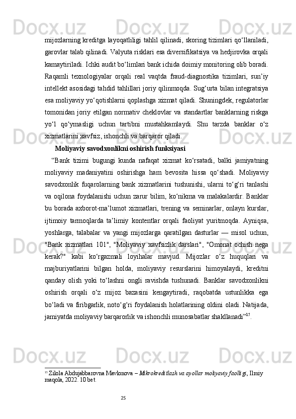 25mijozlarning kreditga layoqatliligi tahlil qilinadi, skoring tizimlari qo‘llaniladi,
garovlar talab qilinadi. Valyuta risklari esa diversifikatsiya va hedjirovka orqali
kamaytiriladi. Ichki audit bo‘limlari bank ichida doimiy monitoring olib boradi.
Raqamli   texnologiyalar   orqali   real   vaqtda   fraud-diagnostika   tizimlari,   sun’iy
intellekt asosidagi tahdid tahlillari joriy qilinmoqda. Sug‘urta bilan integratsiya
esa moliyaviy yo‘qotishlarni qoplashga xizmat qiladi. Shuningdek, regulatorlar
tomonidan   joriy   etilgan   normativ   cheklovlar   va   standartlar   banklarning   riskga
yo‘l   qo‘ymasligi   uchun   tartibni   mustahkamlaydi.   Shu   tarzda   banklar   o‘z
xizmatlarini xavfsiz, ishonchli va barqaror qiladi.
  Moliyaviy savodxonlikni oshirish funksiyasi
“Bank   tizimi   bugungi   kunda   nafaqat   xizmat   ko‘rsatadi,   balki   jamiyatning
moliyaviy   madaniyatini   oshirishga   ham   bevosita   hissa   qo‘shadi.   Moliyaviy
savodxonlik   fuqarolarning   bank   xizmatlarini   tushunishi,   ularni   to‘g‘ri   tanlashi
va oqilona foydalanishi  uchun zarur  bilim, ko‘nikma va malakalardir. Banklar
bu borada  axborot-ma’lumot   xizmatlari, trening va  seminarlar, onlayn  kurslar,
ijtimoiy   tarmoqlarda   ta’limiy   kontentlar   orqali   faoliyat   yuritmoqda.   Ayniqsa,
yoshlarga,   talabalar   va   yangi   mijozlarga   qaratilgan   dasturlar   —   misol   uchun,
"Bank   xizmatlari   101",   "Moliyaviy   xavfsizlik   darslari",   "Omonat   ochish   nega
kerak?"   kabi   ko‘rgazmali   loyihalar   mavjud.   Mijozlar   o‘z   huquqlari   va
majburiyatlarini   bilgan   holda,   moliyaviy   resurslarini   himoyalaydi,   kreditni
qanday   olish   yoki   to‘lashni   ongli   ravishda   tushunadi.   Banklar   savodxonlikni
oshirish   orqali   o‘z   mijoz   bazasini   kengaytiradi,   raqobatda   ustunlikka   ega
bo‘ladi va firibgarlik, noto‘g‘ri foydalanish holatlarining oldini oladi. Natijada,
jamiyatda moliyaviy barqarorlik va ishonchli munosabatlar shakllanadi” 15
.
15
  Zilola Abdujabbarovna Mavlonova  –  Mikrokreditlash va ayollar moliyaviy faolligi , Ilmiy 
maqola, 2022.  10 bet. 