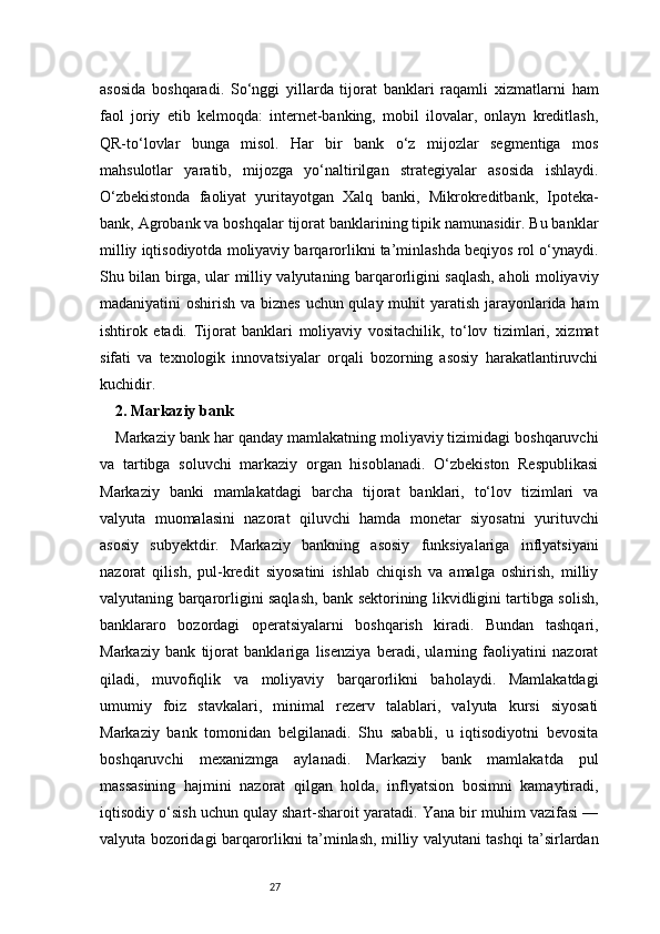 27asosida   boshqaradi.   So‘nggi   yillarda   tijorat   banklari   raqamli   xizmatlarni   ham
faol   joriy   etib   kelmoqda:   internet-banking,   mobil   ilovalar,   onlayn   kreditlash,
QR-to‘lovlar   bunga   misol.   Har   bir   bank   o‘z   mijozlar   segmentiga   mos
mahsulotlar   yaratib,   mijozga   yo‘naltirilgan   strategiyalar   asosida   ishlaydi.
O‘zbekistonda   faoliyat   yuritayotgan   Xalq   banki,   Mikrokreditbank,   Ipoteka-
bank, Agrobank va boshqalar tijorat banklarining tipik namunasidir. Bu banklar
milliy iqtisodiyotda moliyaviy barqarorlikni ta’minlashda beqiyos rol o‘ynaydi.
Shu bilan birga, ular milliy valyutaning barqarorligini saqlash, aholi moliyaviy
madaniyatini oshirish va biznes  uchun qulay muhit  yaratish jarayonlarida ham
ishtirok   etadi.   Tijorat   banklari   moliyaviy   vositachilik,   to‘lov   tizimlari,   xizmat
sifati   va   texnologik   innovatsiyalar   orqali   bozorning   asosiy   harakatlantiruvchi
kuchidir.
2. Markaziy bank 
Markaziy bank har qanday mamlakatning moliyaviy tizimidagi boshqaruvchi
va   tartibga   soluvchi   markaziy   organ   hisoblanadi.   O‘zbekiston   Respublikasi
Markaziy   banki   mamlakatdagi   barcha   tijorat   banklari,   to‘lov   tizimlari   va
valyuta   muomalasini   nazorat   qiluvchi   hamda   monetar   siyosatni   yurituvchi
asosiy   subyektdir.   Markaziy   bankning   asosiy   funksiyalariga   inflyatsiyani
nazorat   qilish,   pul-kredit   siyosatini   ishlab   chiqish   va   amalga   oshirish,   milliy
valyutaning barqarorligini saqlash, bank sektorining likvidligini tartibga solish,
banklararo   bozordagi   operatsiyalarni   boshqarish   kiradi.   Bundan   tashqari,
Markaziy   bank   tijorat   banklariga   lisenziya   beradi,   ularning   faoliyatini   nazorat
qiladi,   muvofiqlik   va   moliyaviy   barqarorlikni   baholaydi.   Mamlakatdagi
umumiy   foiz   stavkalari,   minimal   rezerv   talablari,   valyuta   kursi   siyosati
Markaziy   bank   tomonidan   belgilanadi.   Shu   sababli,   u   iqtisodiyotni   bevosita
boshqaruvchi   mexanizmga   aylanadi.   Markaziy   bank   mamlakatda   pul
massasining   hajmini   nazorat   qilgan   holda,   inflyatsion   bosimni   kamaytiradi,
iqtisodiy o‘sish uchun qulay shart-sharoit yaratadi. Yana bir muhim vazifasi —
valyuta bozoridagi barqarorlikni ta’minlash, milliy valyutani tashqi ta’sirlardan 