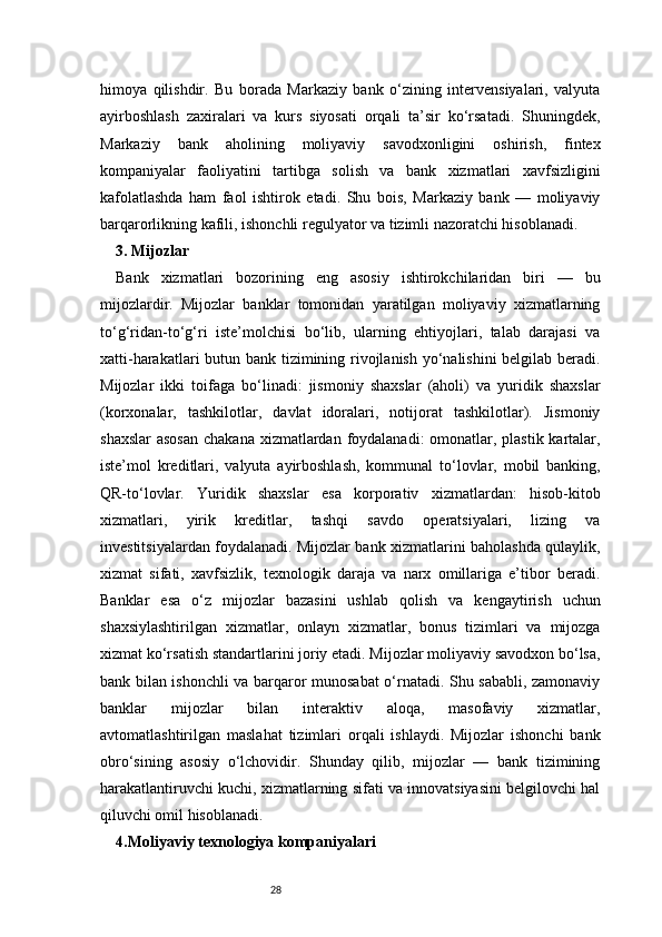 28himoya   qilishdir.   Bu   borada   Markaziy   bank   o‘zining   intervensiyalari,   valyuta
ayirboshlash   zaxiralari   va   kurs   siyosati   orqali   ta’sir   ko‘rsatadi.   Shuningdek,
Markaziy   bank   aholining   moliyaviy   savodxonligini   oshirish,   fintex
kompaniyalar   faoliyatini   tartibga   solish   va   bank   xizmatlari   xavfsizligini
kafolatlashda   ham   faol   ishtirok   etadi.   Shu   bois,   Markaziy   bank   —   moliyaviy
barqarorlikning kafili, ishonchli regulyator va tizimli nazoratchi hisoblanadi.
3. Mijozlar 
Bank   xizmatlari   bozorining   eng   asosiy   ishtirokchilaridan   biri   —   bu
mijozlardir.   Mijozlar   banklar   tomonidan   yaratilgan   moliyaviy   xizmatlarning
to‘g‘ridan-to‘g‘ri   iste’molchisi   bo‘lib,   ularning   ehtiyojlari,   talab   darajasi   va
xatti-harakatlari butun bank tizimining rivojlanish yo‘nalishini  belgilab beradi.
Mijozlar   ikki   toifaga   bo‘linadi:   jismoniy   shaxslar   (aholi)   va   yuridik   shaxslar
(korxonalar,   tashkilotlar,   davlat   idoralari,   notijorat   tashkilotlar).   Jismoniy
shaxslar  asosan  chakana xizmatlardan foydalanadi:  omonatlar, plastik kartalar,
iste’mol   kreditlari,   valyuta   ayirboshlash,   kommunal   to‘lovlar,   mobil   banking,
QR-to‘lovlar.   Yuridik   shaxslar   esa   korporativ   xizmatlardan:   hisob-kitob
xizmatlari,   yirik   kreditlar,   tashqi   savdo   operatsiyalari,   lizing   va
investitsiyalardan foydalanadi. Mijozlar bank xizmatlarini baholashda qulaylik,
xizmat   sifati,   xavfsizlik,   texnologik   daraja   va   narx   omillariga   e’tibor   beradi.
Banklar   esa   o‘z   mijozlar   bazasini   ushlab   qolish   va   kengaytirish   uchun
shaxsiylashtirilgan   xizmatlar,   onlayn   xizmatlar,   bonus   tizimlari   va   mijozga
xizmat ko‘rsatish standartlarini joriy etadi. Mijozlar moliyaviy savodxon bo‘lsa,
bank bilan ishonchli va barqaror munosabat o‘rnatadi. Shu sababli, zamonaviy
banklar   mijozlar   bilan   interaktiv   aloqa,   masofaviy   xizmatlar,
avtomatlashtirilgan   maslahat   tizimlari   orqali   ishlaydi.   Mijozlar   ishonchi   bank
obro‘sining   asosiy   o‘lchovidir.   Shunday   qilib,   mijozlar   —   bank   tizimining
harakatlantiruvchi kuchi, xizmatlarning sifati va innovatsiyasini belgilovchi hal
qiluvchi omil hisoblanadi.
4.Moliyaviy texnologiya kompaniyalari  
