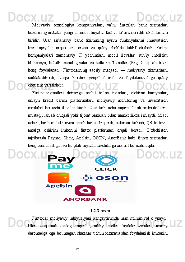 29Moliyaviy   texnologiya   kompaniyalari,   ya’ni   fintexlar,   bank   xizmatlari
bozorining nisbatan yangi, ammo nihoyatda faol va ta’sirchan ishtirokchilaridan
biridir.   Ular   an’anaviy   bank   tizimining   ayrim   funksiyalarini   innovatsion
texnologiyalar   orqali   tez,   arzon   va   qulay   shaklda   taklif   etishadi.   Fintex
kompaniyalari   zamonaviy   IT   yechimlari,   mobil   ilovalar,   sun’iy   intellekt,
blokcheyn,   bulutli   texnologiyalar   va   katta   ma’lumotlar   (Big   Data)   tahlilidan
keng   foydalanadi.   Fintexlarning   asosiy   maqsadi   —   moliyaviy   xizmatlarni
soddalashtirish,   ularga   kirishni   yengillashtirish   va   foydalanuvchiga   qulay
ekotizim yaratishdir.
Fintex   xizmatlari   doirasiga   mobil   to‘lov   tizimlari,   elektron   hamyonlar,
onlayn   kredit   berish   platformalari,   moliyaviy   monitoring   va   investitsion
maslahat   beruvchi   ilovalar   kiradi.   Ular   ko‘pincha   raqamli   bank   mahsulotlarini
mustaqil  ishlab chiqadi yoki  tijorat  banklari  bilan hamkorlikda ishlaydi. Misol
uchun, bank mobil ilovasi orqali karta chiqarish, balansni ko‘rish, QR to‘lovni
amalga   oshirish   imkonini   fintex   platformasi   orqali   beradi.   O‘zbekiston
tajribasida   Payme,   Click,   Apelsin,   OSON,   AnorBank   kabi   fintex   xizmatlari
keng ommalashgan va ko‘plab foydalanuvchilarga xizmat ko‘rsatmoqda.
1.2.3-rasm
Fintexlar   moliyaviy   inklyuziyani   kengaytirishda   ham   muhim   rol   o‘ynaydi.
Ular   uzoq   hududlardagi   mijozlar,   oddiy   telefon   foydalanuvchilari,   rasmiy
daromadga   ega   bo‘lmagan   shaxslar   uchun   xizmatlardan   foydalanish   imkonini 