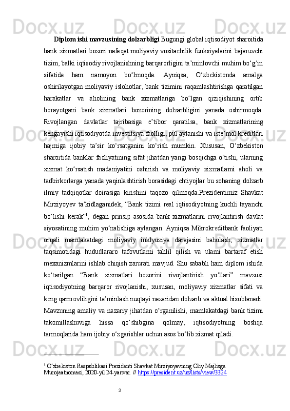 3Diplom ishi mavzusining dolzarbligi  Bugungi global iqtisodiyot sharoitida
bank xizmatlari bozori nafaqat moliyaviy vositachilik funksiyalarini bajaruvchi
tizim, balki iqtisodiy rivojlanishning barqarorligini ta’minlovchi muhim bo‘g‘in
sifatida   ham   namoyon   bo‘lmoqda.   Ayniqsa,   O‘zbekistonda   amalga
oshirilayotgan  moliyaviy   islohotlar,  bank   tizimini   raqamlashtirishga   qaratilgan
harakatlar   va   aholining   bank   xizmatlariga   bo‘lgan   qiziqishining   ortib
borayotgani   bank   xizmatlari   bozorining   dolzarbligini   yanada   oshirmoqda.
Rivojlangan   davlatlar   tajribasiga   e’tibor   qaratilsa,   bank   xizmatlarining
kengayishi iqtisodiyotda investitsiya faolligi, pul aylanishi va iste’mol kreditlari
hajmiga   ijobiy   ta’sir   ko‘rsatganini   ko‘rish   mumkin.   Xususan,   O‘zbekiston
sharoitida banklar faoliyatining sifat jihatdan yangi bosqichga o‘tishi, ularning
xizmat   ko‘rsatish   madaniyatini   oshirish   va   moliyaviy   xizmatlarni   aholi   va
tadbirkorlarga yanada yaqinlashtirish borasidagi ehtiyojlar bu sohaning dolzarb
ilmiy   tadqiqotlar   doirasiga   kirishini   taqozo   qilmoqda.Prezidentimiz   Shavkat
Mirziyoyev   ta’kidlaganidek,   “Bank   tizimi   real   iqtisodiyotning   kuchli   tayanchi
bo‘lishi   kerak” 1
,   degan   prinsip   asosida   bank   xizmatlarini   rivojlantirish   davlat
siyosatining   muhim   yo‘nalishiga   aylangan.   Ayniqsa   Mikrokreditbank   faoliyati
orqali   mamlakatdagi   moliyaviy   inklyuziya   darajasini   baholash,   xizmatlar
taqsimotidagi   hududlararo   tafovutlarni   tahlil   qilish   va   ularni   bartaraf   etish
mexanizmlarini ishlab chiqish zarurati mavjud. Shu sababli ham diplom ishida
ko‘tarilgan   “Bank   xizmatlari   bozorini   rivojlantirish   yo‘llari”   mavzusi
iqtisodiyotning   barqaror   rivojlanishi,   xususan,   moliyaviy   xizmatlar   sifati   va
keng qamrovliligini ta’minlash nuqtayi nazaridan dolzarb va aktual hisoblanadi.
Mavzuning   amaliy   va   nazariy   jihatdan   o‘rganilishi,   mamlakatdagi   bank   tizimi
takomillashuviga   hissa   qo‘shibgina   qolmay,   iqtisodiyotning   boshqa
tarmoqlarida ham ijobiy o‘zgarishlar uchun asos bo‘lib xizmat qiladi.
1
 O‘zbekiston Respublikasi Prezidenti Shavkat Mirziyoyevning Oliy Majlisga 
Murojaatnomasi, 2020-yil 24-yanvar. //  https://president.uz/uz/lists/view/3324 