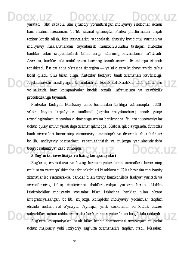 30yaratadi.   Shu   sababli,   ular   ijtimoiy   yo‘naltirilgan   moliyaviy   islohotlar   uchun
ham   muhim   mexanizm   bo‘lib   xizmat   qilmoqda.   Fintex   platformalari   orqali
tezkor   kredit   olish,   foiz   stavkalarini   taqqoslash,   shaxsiy   byudjetni   yuritish   va
moliyaviy   maslahatlardan   foydalanish   mumkin.Bundan   tashqari   fintexlar
banklar   bilan   raqobatlashish   bilan   birga,   ularning   xizmatlarini   to‘ldiradi.
Ayniqsa,   banklar   o‘z   mobil   xizmatlarining   texnik   asosini   fintexlarga   ishonib
topshiradi. Bu esa soha o‘rtasida sinergiya — ya’ni o‘zaro kuchaytiruvchi ta’sir
hosil   qiladi.   Shu   bilan   birga,   fintexlar   faoliyati   bank   xizmatlari   xavfsizligi,
foydalanuvchi   maxfiyligini   ta’minlash   va   texnik   uzluksizlikni   talab   qiladi.   Bu
yo‘nalishda   ham   kompaniyalar   kuchli   texnik   infratuzilma   va   xavfsizlik
protokollariga tayanadi.
Fintexlar   faoliyati   Markaziy   bank   tomonidan   tartibga   solinmoqda.   2020-
yildan   buyon   “regulyativ   sandbox”   (tajriba   maydonchasi)   orqali   yangi
texnologiyalarni sinovdan o‘tkazishga ruxsat berilmoqda. Bu esa innovatsiyalar
uchun qulay muhit yaratishga xizmat qilmoqda. Xulosa qilib aytganda, fintexlar
bank   xizmatlari   bozorining   zamonaviy,   texnologik   va   dinamik   ishtirokchilari
bo‘lib,   moliyaviy   xizmatlarni   raqamlashtirish   va   mijozga   yaqinlashtirishda
beqiyos ahamiyat kasb etmoqda.
5.Sug‘urta, investitsiya va lizing kompaniyalari 
Sug‘urta,   investitsiya   va   lizing   kompaniyalari   bank   xizmatlari   bozorining
muhim va zarur qo‘shimcha ishtirokchilari hisoblanadi. Ular bevosita moliyaviy
xizmatlar ko‘rsatmasa-da, banklar bilan uzviy hamkorlikda faoliyat yuritadi va
xizmatlarning   to‘liq   ekotizimini   shakllantirishga   yordam   beradi.   Ushbu
ishtirokchilar   moliyaviy   vositalar   bilan   ishlashda   banklar   bilan   o‘zaro
integratsiyalashgan   bo‘lib,   mijozga   kompleks   moliyaviy   yechimlar   taqdim
etishda   muhim   rol   o‘ynaydi.   Ayniqsa,   yirik   korxonalar   va   kichik   biznes
subyektlari uchun ushbu xizmatlar bank operatsiyalari bilan birgalikda ishlaydi.
Sug‘urta   kompaniyalari   bank   bilan   kredit   shartnomasi   tuzayotgan   mijozlar
uchun   majburiy   yoki   ixtiyoriy   sug‘urta   xizmatlarini   taqdim   etadi.   Masalan, 