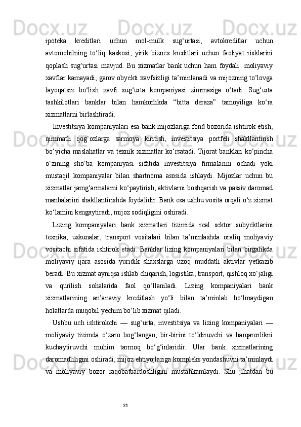 31ipoteka   kreditlari   uchun   mol-mulk   sug‘urtasi,   avtokreditlar   uchun
avtomobilning   to‘liq   kaskosi,   yirik   biznes   kreditlari   uchun   faoliyat   risklarini
qoplash   sug‘urtasi   mavjud.   Bu   xizmatlar   bank   uchun   ham   foydali:   moliyaviy
xavflar kamayadi, garov obyekti xavfsizligi ta’minlanadi va mijozning to‘lovga
layoqatsiz   bo‘lish   xavfi   sug‘urta   kompaniyasi   zimmasiga   o‘tadi.   Sug‘urta
tashkilotlari   banklar   bilan   hamkorlikda   “bitta   deraza”   tamoyiliga   ko‘ra
xizmatlarni birlashtiradi.
Investitsiya kompaniyalari esa bank mijozlariga fond bozorida ishtirok etish,
qimmatli   qog‘ozlarga   sarmoya   kiritish,   investitsiya   portfeli   shakllantirish
bo‘yicha maslahatlar va texnik xizmatlar ko‘rsatadi. Tijorat banklari ko‘pincha
o‘zining   sho‘ba   kompaniyasi   sifatida   investitsiya   firmalarini   ochadi   yoki
mustaqil   kompaniyalar   bilan   shartnoma   asosida   ishlaydi.   Mijozlar   uchun   bu
xizmatlar jamg‘armalarni ko‘paytirish, aktivlarni boshqarish va passiv daromad
manbalarini shakllantirishda foydalidir. Bank esa ushbu vosita orqali o‘z xizmat
ko‘lamini kengaytiradi, mijoz sodiqligini oshiradi.
Lizing   kompaniyalari   bank   xizmatlari   tizimida   real   sektor   subyektlarini
texnika,   uskunalar,   transport   vositalari   bilan   ta’minlashda   oraliq   moliyaviy
vositachi   sifatida   ishtirok   etadi.   Banklar   lizing   kompaniyalari   bilan   birgalikda
moliyaviy   ijara   asosida   yuridik   shaxslarga   uzoq   muddatli   aktivlar   yetkazib
beradi. Bu xizmat ayniqsa ishlab chiqarish, logistika, transport, qishloq xo‘jaligi
va   qurilish   sohalarida   faol   qo‘llaniladi.   Lizing   kompaniyalari   bank
xizmatlarining   an’anaviy   kreditlash   yo‘li   bilan   ta’minlab   bo‘lmaydigan
holatlarda muqobil yechim bo‘lib xizmat qiladi.
Ushbu   uch   ishtirokchi   —   sug‘urta,   investitsiya   va   lizing   kompaniyalari   —
moliyaviy   tizimda   o‘zaro   bog‘langan,   bir-birini   to‘ldiruvchi   va   barqarorlikni
kuchaytiruvchi   muhim   tarmoq   bo‘g‘inlaridir.   Ular   bank   xizmatlarining
daromadliligini oshiradi, mijoz ehtiyojlariga kompleks yondashuvni ta’minlaydi
va   moliyaviy   bozor   raqobatbardoshligini   mustahkamlaydi.   Shu   jihatdan   bu 