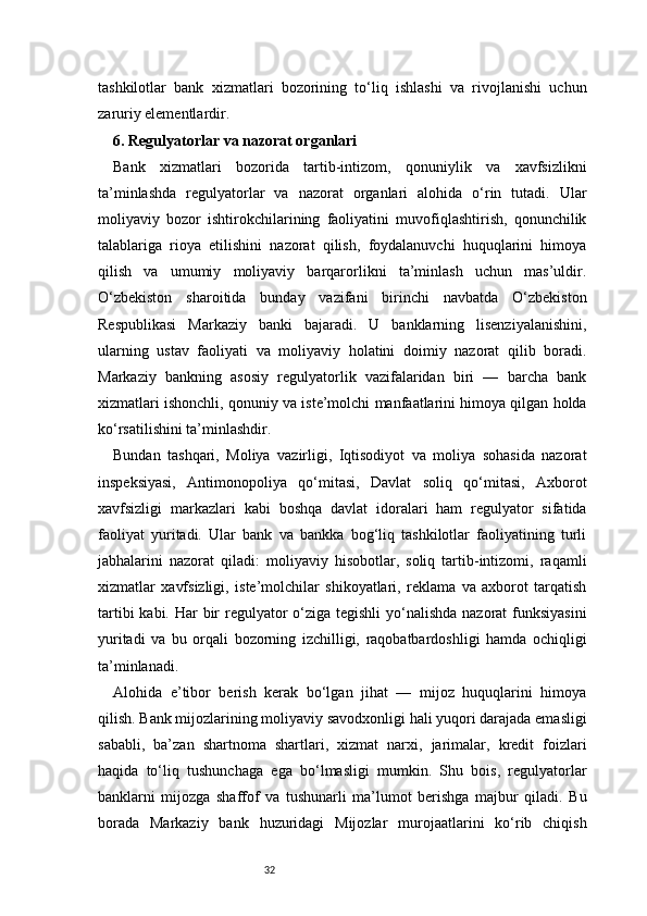 32tashkilotlar   bank   xizmatlari   bozorining   to‘liq   ishlashi   va   rivojlanishi   uchun
zaruriy elementlardir.
6. Regulyatorlar va nazorat organlari 
Bank   xizmatlari   bozorida   tartib-intizom,   qonuniylik   va   xavfsizlikni
ta’minlashda   regulyatorlar   va   nazorat   organlari   alohida   o‘rin   tutadi.   Ular
moliyaviy   bozor   ishtirokchilarining   faoliyatini   muvofiqlashtirish,   qonunchilik
talablariga   rioya   etilishini   nazorat   qilish,   foydalanuvchi   huquqlarini   himoya
qilish   va   umumiy   moliyaviy   barqarorlikni   ta’minlash   uchun   mas’uldir.
O‘zbekiston   sharoitida   bunday   vazifani   birinchi   navbatda   O‘zbekiston
Respublikasi   Markaziy   banki   bajaradi.   U   banklarning   lisenziyalanishini,
ularning   ustav   faoliyati   va   moliyaviy   holatini   doimiy   nazorat   qilib   boradi.
Markaziy   bankning   asosiy   regulyatorlik   vazifalaridan   biri   —   barcha   bank
xizmatlari ishonchli, qonuniy va iste’molchi manfaatlarini himoya qilgan holda
ko‘rsatilishini ta’minlashdir.
Bundan   tashqari,   Moliya   vazirligi,   Iqtisodiyot   va   moliya   sohasida   nazorat
inspeksiyasi,   Antimonopoliya   qo‘mitasi,   Davlat   soliq   qo‘mitasi,   Axborot
xavfsizligi   markazlari   kabi   boshqa   davlat   idoralari   ham   regulyator   sifatida
faoliyat   yuritadi.   Ular   bank   va   bankka   bog‘liq   tashkilotlar   faoliyatining   turli
jabhalarini   nazorat   qiladi:   moliyaviy   hisobotlar,   soliq   tartib-intizomi,   raqamli
xizmatlar   xavfsizligi,   iste’molchilar   shikoyatlari,   reklama   va   axborot   tarqatish
tartibi  kabi. Har  bir  regulyator o‘ziga tegishli  yo‘nalishda nazorat  funksiyasini
yuritadi   va   bu   orqali   bozorning   izchilligi,   raqobatbardoshligi   hamda   ochiqligi
ta’minlanadi.
Alohida   e’tibor   berish   kerak   bo‘lgan   jihat   —   mijoz   huquqlarini   himoya
qilish. Bank mijozlarining moliyaviy savodxonligi hali yuqori darajada emasligi
sababli,   ba’zan   shartnoma   shartlari,   xizmat   narxi,   jarimalar,   kredit   foizlari
haqida   to‘liq   tushunchaga   ega   bo‘lmasligi   mumkin.   Shu   bois,   regulyatorlar
banklarni   mijozga   shaffof   va   tushunarli   ma’lumot   berishga   majbur   qiladi.   Bu
borada   Markaziy   bank   huzuridagi   Mijozlar   murojaatlarini   ko‘rib   chiqish 