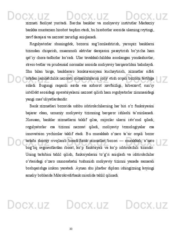 33xizmati   faoliyat   yuritadi.   Barcha   banklar   va   moliyaviy   institutlar   Markaziy
bankka muntazam hisobot taqdim etadi, bu hisobotlar asosida ularning reytingi,
xavf darajasi va nazorat zarurligi aniqlanadi.
Regulyatorlar   shuningdek,   bozorni   sog‘lomlashtirish,   yaroqsiz   banklarni
tizimdan   chiqarish,   muammoli   aktivlar   darajasini   pasaytirish   bo‘yicha   ham
qat’iy   chora-tadbirlar   ko‘radi.   Ular   tavakkalchilikka   asoslangan   yondashuvlar,
stress-testlar va prudensial normalar asosida moliyaviy barqarorlikni baholaydi.
Shu   bilan   birga,   banklararo   konkurensiyani   kuchaytirish,   xizmatlar   sifati
ustidan jamoatchilik nazorati mexanizmlarini joriy etish orqali bozorni tartibga
soladi.   Bugungi   raqamli   asrda   esa   axborot   xavfsizligi,   kiberxavf,   sun’iy
intellekt asosidagi operatsiyalarni nazorat qilish ham regulyatorlar zimmasidagi
yangi mas’uliyatlardandir.
Bank   xizmatlari   bozorida   ushbu   ishtirokchilarning   har   biri   o‘z   funksiyasini
bajarar   ekan,   umumiy   moliyaviy   tizimning   barqaror   ishlashi   ta’minlanadi.
Xususan,   banklar   xizmatlarni   taklif   qilsa,   mijozlar   ularni   iste’mol   qiladi;
regulyatorlar   esa   tizimni   nazorat   qiladi,   moliyaviy   texnologiyalar   esa
innovatsion   yechimlar   taklif   etadi.   Bu   murakkab   o‘zaro   ta’sir   orqali   bozor
tarkibi   doimiy   rivojlanib   boradi.Bank   xizmatlari   bozori   —   murakkab,   o‘zaro
bog‘liq   segmentlardan   iborat,   ko‘p   funktsiyali   va   ko‘p   ishtirokchili   tizimdir.
Uning   tarkibini   tahlil   qilish,   funksiyalarini   to‘g‘ri   aniqlash   va   ishtirokchilar
o‘rtasidagi   o‘zaro   munosabatni   tushunish   moliyaviy   tizimni   yanada   samarali
boshqarishga   imkon   yaratadi.   Aynan   shu   jihatlar   diplom   ishingizning   keyingi
amaliy boblarida Mikrokreditbank misolida tahlil qilinadi. 