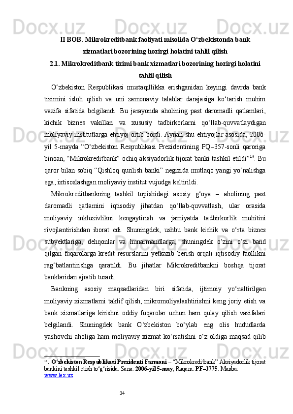 34II BOB. Mikrokreditbank faoliyati misolida O‘zbekistonda bank
xizmatlari bozorining hozirgi holatini tahlil qilish
2.1. Mikrokreditbank tizimi bank xizmatlari bozorining hozirgi holatini
tahlil qilish
O‘zbekiston   Respublikasi   mustaqillikka   erishganidan   keyingi   davrda   bank
tizimini   isloh   qilish   va   uni   zamonaviy   talablar   darajasiga   ko‘tarish   muhim
vazifa   sifatida   belgilandi.   Bu   jarayonda   aholining   past   daromadli   qatlamlari,
kichik   biznes   vakillari   va   xususiy   tadbirkorlarni   qo‘llab-quvvatlaydigan
moliyaviy institutlarga ehtiyoj ortib bordi. Aynan shu ehtiyojlar asosida, 2006-
yil   5-mayda   “O‘zbekiston   Respublikasi   Prezidentining   PQ–357-sonli   qaroriga
binoan, “Mikrokreditbank” ochiq aksiyadorlik tijorat banki tashkil etildi” 16
. Bu
qaror bilan sobiq “Qishloq qurilish banki” negizida mutlaqo yangi yo‘nalishga
ega, ixtisoslashgan moliyaviy institut vujudga keltirildi.
Mikrokreditbankning   tashkil   topishidagi   asosiy   g‘oya   –   aholining   past
daromadli   qatlamini   iqtisodiy   jihatdan   qo‘llab-quvvatlash,   ular   orasida
moliyaviy   inkluzivlikni   kengaytirish   va   jamiyatda   tadbirkorlik   muhitini
rivojlantirishdan   iborat   edi.   Shuningdek,   ushbu   bank   kichik   va   o‘rta   biznes
subyektlariga,   dehqonlar   va   hunarmandlarga,   shuningdek   o‘zini   o‘zi   band
qilgan   fuqarolarga   kredit   resurslarini   yetkazib   berish   orqali   iqtisodiy   faollikni
rag‘batlantirishga   qaratildi.   Bu   jihatlar   Mikrokreditbankni   boshqa   tijorat
banklaridan ajratib turadi.
Bankning   asosiy   maqsadlaridan   biri   sifatida,   ijtimoiy   yo‘naltirilgan
moliyaviy xizmatlarni taklif qilish, mikromoliyalashtirishni keng joriy etish va
bank   xizmatlariga   kirishni   oddiy   fuqarolar   uchun   ham   qulay   qilish   vazifalari
belgilandi.   Shuningdek   bank   O‘zbekiston   bo‘ylab   eng   olis   hududlarda
yashovchi   aholiga   ham   moliyaviy   xizmat   ko‘rsatishni   o‘z   oldiga   maqsad   qilib
16
  . O‘zbekiston Respublikasi Prezidenti Farmoni  – “Mikrokreditbank” Aksiyadorlik tijorat
bankini tashkil etish to‘g‘risida. Sana:  2006-yil 5-may , Raqam:  PF–3775 . Manba: 
www.lex.uz 