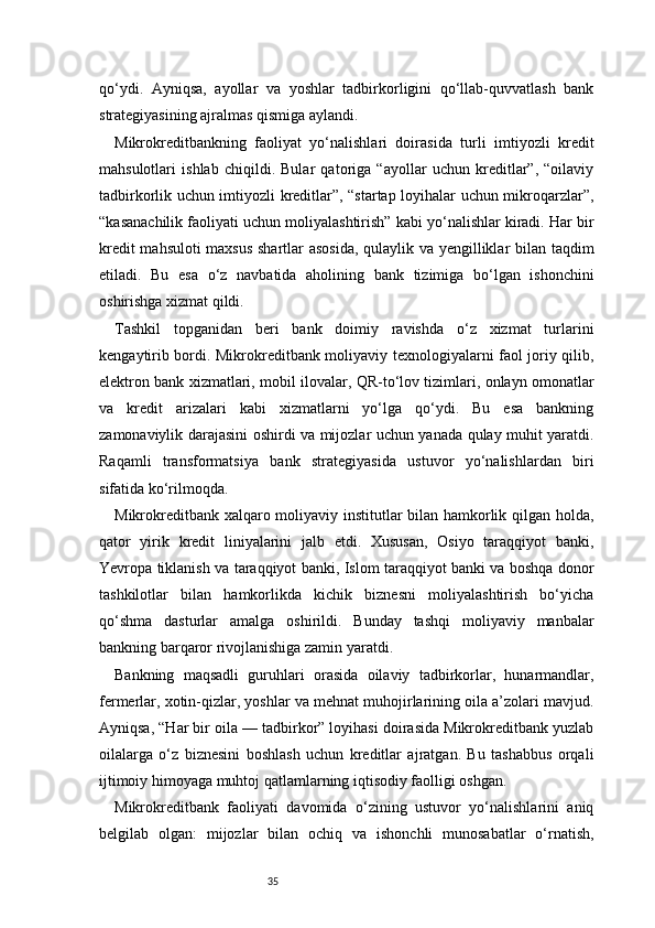 35qo‘ydi.   Ayniqsa,   ayollar   va   yoshlar   tadbirkorligini   qo‘llab-quvvatlash   bank
strategiyasining ajralmas qismiga aylandi.
Mikrokreditbankning   faoliyat   yo‘nalishlari   doirasida   turli   imtiyozli   kredit
mahsulotlari   ishlab   chiqildi.   Bular   qatoriga   “ayollar   uchun   kreditlar”,   “oilaviy
tadbirkorlik uchun imtiyozli kreditlar”, “startap loyihalar uchun mikroqarzlar”,
“kasanachilik faoliyati uchun moliyalashtirish” kabi yo‘nalishlar kiradi. Har bir
kredit mahsuloti maxsus shartlar asosida, qulaylik va yengilliklar bilan taqdim
etiladi.   Bu   esa   o‘z   navbatida   aholining   bank   tizimiga   bo‘lgan   ishonchini
oshirishga xizmat qildi.
Tashkil   topganidan   beri   bank   doimiy   ravishda   o‘z   xizmat   turlarini
kengaytirib bordi. Mikrokreditbank moliyaviy texnologiyalarni faol joriy qilib,
elektron bank xizmatlari, mobil ilovalar, QR-to‘lov tizimlari, onlayn omonatlar
va   kredit   arizalari   kabi   xizmatlarni   yo‘lga   qo‘ydi.   Bu   esa   bankning
zamonaviylik darajasini oshirdi va mijozlar uchun yanada qulay muhit yaratdi.
Raqamli   transformatsiya   bank   strategiyasida   ustuvor   yo‘nalishlardan   biri
sifatida ko‘rilmoqda.
Mikrokreditbank xalqaro moliyaviy institutlar bilan hamkorlik qilgan holda,
qator   yirik   kredit   liniyalarini   jalb   etdi.   Xususan,   Osiyo   taraqqiyot   banki,
Yevropa tiklanish va taraqqiyot banki, Islom taraqqiyot banki va boshqa donor
tashkilotlar   bilan   hamkorlikda   kichik   biznesni   moliyalashtirish   bo‘yicha
qo‘shma   dasturlar   amalga   oshirildi.   Bunday   tashqi   moliyaviy   manbalar
bankning barqaror rivojlanishiga zamin yaratdi.
Bankning   maqsadli   guruhlari   orasida   oilaviy   tadbirkorlar,   hunarmandlar,
fermerlar, xotin-qizlar, yoshlar va mehnat muhojirlarining oila a’zolari mavjud.
Ayniqsa, “Har bir oila — tadbirkor” loyihasi doirasida Mikrokreditbank yuzlab
oilalarga   o‘z   biznesini   boshlash   uchun   kreditlar   ajratgan.   Bu   tashabbus   orqali
ijtimoiy himoyaga muhtoj qatlamlarning iqtisodiy faolligi oshgan.
Mikrokreditbank   faoliyati   davomida   o‘zining   ustuvor   yo‘nalishlarini   aniq
belgilab   olgan:   mijozlar   bilan   ochiq   va   ishonchli   munosabatlar   o‘rnatish, 