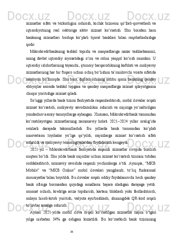 36xizmatlar   sifati   va   tezkorligini   oshirish,   kichik   biznesni   qo‘llab-quvvatlash   va
iqtisodiyotning   real   sektoriga   aktiv   xizmat   ko‘rsatish.   Shu   boisdan   ham
bankning   xizmatlari   boshqa   ko‘plab   tijorat   banklari   bilan   raqobatlashishga
qodir.
Mikrokreditbankning   tashkil   topishi   va   maqsadlariga   nazar   tashlarkanmiz,
uning   davlat   iqtisodiy   siyosatidagi   o‘rni   va   rolini   yaqqol   ko‘rish   mumkin.   U
iqtisodiy islohotlarning tayanchi, ijtimoiy barqarorlikning kafolati va moliyaviy
xizmatlarning har bir fuqaro uchun ochiq bo‘lishini ta’minlovchi vosita sifatida
namoyon bo‘lmoqda. Shu bois, diplom  ishining ushbu qismi  bankning qanday
ehtiyojlar  asosida  tashkil  topgani  va qanday  maqsadlarga xizmat  qilayotganini
chuqur yoritishga xizmat qiladi.
So‘nggi yillarda bank tizimi faoliyatida raqamlashtirish, mobil ilovalar orqali
xizmat   ko‘rsatish,   moliyaviy   savodxonlikni   oshirish   va   mijozga   yo‘naltirilgan
yondashuv asosiy tamoyillarga aylangan. Xususan, Mikrokreditbank tomonidan
ko‘rsatilayotgan   xizmatlarning   zamonaviy   holati   2021–2024   yillar   oralig‘ida
sezilarli   darajada   takomillashdi.   Bu   yillarda   bank   tomonidan   ko‘plab
innovatsion   loyihalar   yo‘lga   qo‘yildi,   mijozlarga   xizmat   ko‘rsatish   sifati
oshirildi va moliyaviy texnologiyalardan foydalanish kengaydi.
2021-yil   –   Mikrokreditbank   faoliyatida   raqamli   xizmatlar   rivojida   burilish
nuqtasi bo‘ldi. Shu yilda bank mijozlar uchun xizmat ko‘rsatish tizimini tubdan
soddalashtirib,   ommaviy   ravishda   raqamli   yechimlarga   o‘tdi.   Ayniqsa,   “MKB
Mobile”   va   “MKB   Online”   mobil   ilovalari   yangilanib,   to‘liq   funksional
xususiyatlar bilan boyitildi. Bu ilovalar orqali oddiy foydalanuvchi hech qanday
bank   ofisiga   bormasdan   quyidagi   amallarni   bajara   oladigan   darajaga   yetdi:
omonat   ochish,   kreditga   ariza   topshirish,   kartani   bloklash   yoki   faollashtirish,
onlayn   hisob-kitob   yuritish,   valyuta   ayirboshlash,   shuningdek   QR-kod   orqali
to‘lovlar amalga oshirish.
Aynan   2021-yilda   mobil   ilova   orqali   ko‘rsatilgan   xizmatlar   hajmi   o‘tgan
yilga   nisbatan   34%   ga   oshgani   kuzatildi.   Bu   ko‘rsatkich   bank   tizimining 