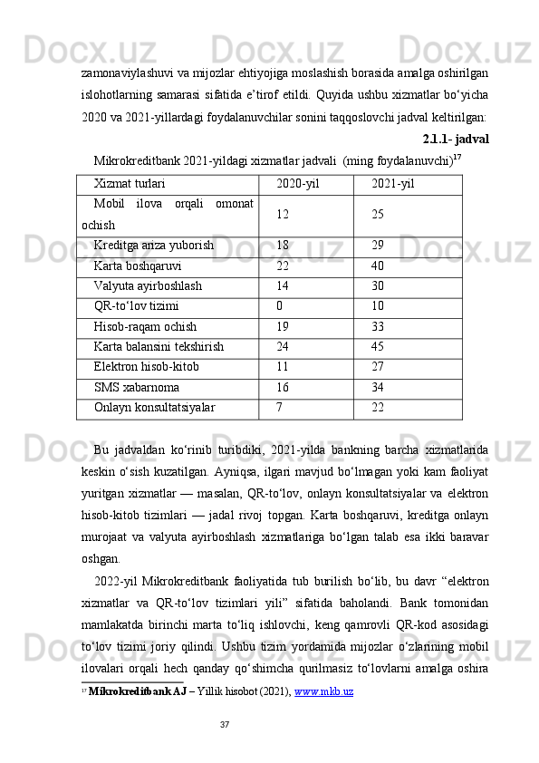 37zamonaviylashuvi va mijozlar ehtiyojiga moslashish borasida amalga oshirilgan
islohotlarning samarasi  sifatida e’tirof etildi. Quyida ushbu xizmatlar bo‘yicha
2020 va 2021-yillardagi foydalanuvchilar sonini taqqoslovchi jadval keltirilgan:
2.1.1- jadval
Mikrokreditbank 2021-yildagi xizmatlar jadvali  (ming foydalanuvchi) 17
Xizmat turlari 2020-yil 2021-yil
Mobil   ilova   orqali   omonat
ochish 12 25
Kreditga ariza yuborish 18 29
Karta boshqaruvi 22 40
Valyuta ayirboshlash 14 30
QR-to‘lov tizimi 0 10
Hisob-raqam ochish 19 33
Karta balansini tekshirish 24 45
Elektron hisob-kitob 11 27
SMS xabarnoma 16 34
Onlayn konsultatsiyalar 7 22
Bu   jadvaldan   ko‘rinib   turibdiki,   2021-yilda   bankning   barcha   xizmatlarida
keskin  o‘sish   kuzatilgan.  Ayniqsa,  ilgari   mavjud bo‘lmagan  yoki   kam   faoliyat
yuritgan  xizmatlar  —  masalan,   QR-to‘lov,  onlayn   konsultatsiyalar  va  elektron
hisob-kitob   tizimlari   —   jadal   rivoj   topgan.   Karta   boshqaruvi,   kreditga   onlayn
murojaat   va   valyuta   ayirboshlash   xizmatlariga   bo‘lgan   talab   esa   ikki   baravar
oshgan.
2022-yil   Mikrokreditbank   faoliyatida   tub   burilish   bo‘lib,   bu   davr   “elektron
xizmatlar   va   QR-to‘lov   tizimlari   yili”   sifatida   baholandi.   Bank   tomonidan
mamlakatda   birinchi   marta   to‘liq   ishlovchi,   keng   qamrovli   QR-kod   asosidagi
to‘lov   tizimi   joriy   qilindi.   Ushbu   tizim   yordamida   mijozlar   o‘zlarining   mobil
ilovalari   orqali   hech   qanday   qo‘shimcha   qurilmasiz   to‘lovlarni   amalga   oshira
17
  Mikrokreditbank AJ  – Yillik hisobot (2021),  www.mkb.uz 
