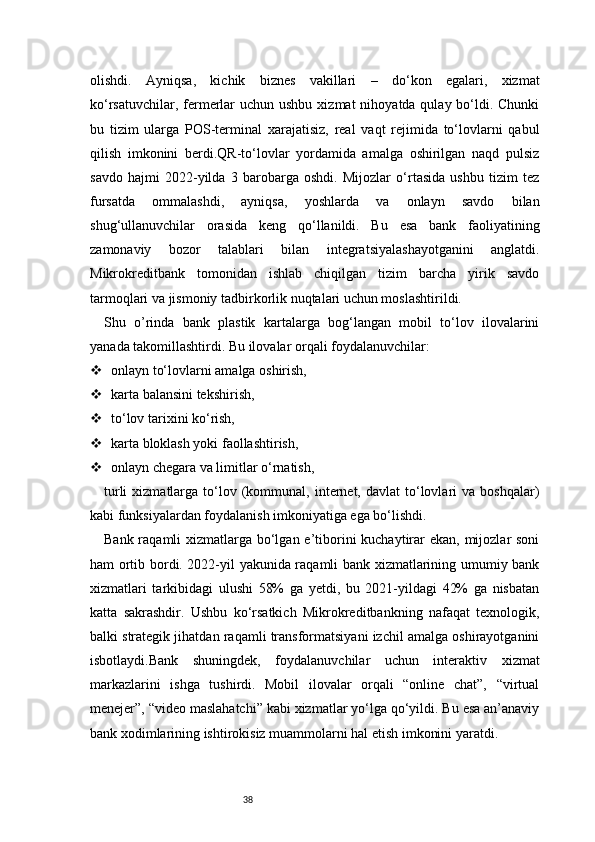 38olishdi.   Ayniqsa,   kichik   biznes   vakillari   –   do‘kon   egalari,   xizmat
ko‘rsatuvchilar, fermerlar  uchun ushbu  xizmat  nihoyatda qulay bo‘ldi. Chunki
bu   tizim   ularga   POS-terminal   xarajatisiz,   real   vaqt   rejimida   to‘lovlarni   qabul
qilish   imkonini   berdi.QR-to‘lovlar   yordamida   amalga   oshirilgan   naqd   pulsiz
savdo   hajmi   2022-yilda   3   barobarga   oshdi.   Mijozlar   o‘rtasida   ushbu   tizim   tez
fursatda   ommalashdi,   ayniqsa,   yoshlarda   va   onlayn   savdo   bilan
shug‘ullanuvchilar   orasida   keng   qo‘llanildi.   Bu   esa   bank   faoliyatining
zamonaviy   bozor   talablari   bilan   integratsiyalashayotganini   anglatdi.
Mikrokreditbank   tomonidan   ishlab   chiqilgan   tizim   barcha   yirik   savdo
tarmoqlari va jismoniy tadbirkorlik nuqtalari uchun moslashtirildi.
Shu   o’rinda   bank   plastik   kartalarga   bog‘langan   mobil   to‘lov   ilovalarini
yanada takomillashtirdi. Bu ilovalar orqali foydalanuvchilar:
 onlayn to‘lovlarni amalga oshirish,
 karta balansini tekshirish,
 to‘lov tarixini ko‘rish,
 karta bloklash yoki faollashtirish,
 onlayn chegara va limitlar o‘rnatish,
turli  xizmatlarga  to‘lov  (kommunal,  internet,  davlat   to‘lovlari   va  boshqalar)
kabi funksiyalardan foydalanish imkoniyatiga ega bo‘lishdi.
Bank raqamli xizmatlarga bo‘lgan e’tiborini kuchaytirar ekan, mijozlar soni
ham ortib bordi. 2022-yil yakunida raqamli bank xizmatlarining umumiy bank
xizmatlari   tarkibidagi   ulushi   58%   ga   yetdi,   bu   2021-yildagi   42%   ga   nisbatan
katta   sakrashdir.   Ushbu   ko‘rsatkich   Mikrokreditbankning   nafaqat   texnologik,
balki strategik jihatdan raqamli transformatsiyani izchil amalga oshirayotganini
isbotlaydi.Bank   shuningdek,   foydalanuvchilar   uchun   interaktiv   xizmat
markazlarini   ishga   tushirdi.   Mobil   ilovalar   orqali   “online   chat”,   “virtual
menejer”, “video maslahatchi” kabi xizmatlar yo‘lga qo‘yildi. Bu esa an’anaviy
bank xodimlarining ishtirokisiz muammolarni hal etish imkonini yaratdi. 