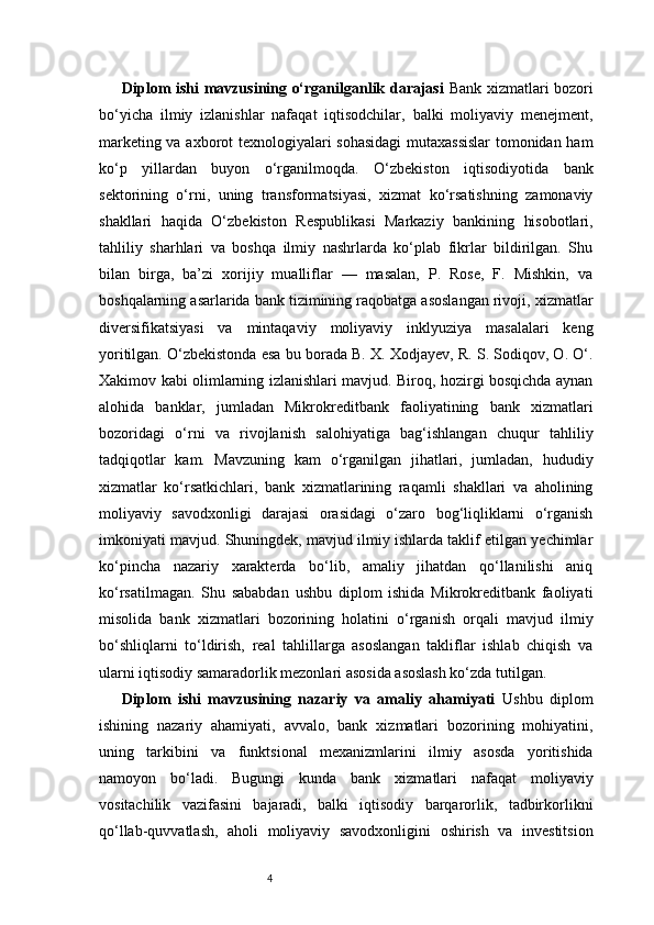 4Diplom ishi mavzusining o‘rganilganlik darajasi   Bank xizmatlari bozori
bo‘yicha   ilmiy   izlanishlar   nafaqat   iqtisodchilar,   balki   moliyaviy   menejment,
marketing va axborot texnologiyalari sohasidagi  mutaxassislar  tomonidan ham
ko‘p   yillardan   buyon   o‘rganilmoqda.   O‘zbekiston   iqtisodiyotida   bank
sektorining   o‘rni,   uning   transformatsiyasi,   xizmat   ko‘rsatishning   zamonaviy
shakllari   haqida   O‘zbekiston   Respublikasi   Markaziy   bankining   hisobotlari,
tahliliy   sharhlari   va   boshqa   ilmiy   nashrlarda   ko‘plab   fikrlar   bildirilgan.   Shu
bilan   birga,   ba’zi   xorijiy   mualliflar   —   masalan,   P.   Rose,   F.   Mishkin,   va
boshqalarning asarlarida bank tizimining raqobatga asoslangan rivoji, xizmatlar
diversifikatsiyasi   va   mintaqaviy   moliyaviy   inklyuziya   masalalari   keng
yoritilgan. O‘zbekistonda esa bu borada B. X. Xodjayev, R. S. Sodiqov, O. O‘.
Xakimov kabi olimlarning izlanishlari mavjud. Biroq, hozirgi bosqichda aynan
alohida   banklar,   jumladan   Mikrokreditbank   faoliyatining   bank   xizmatlari
bozoridagi   o‘rni   va   rivojlanish   salohiyatiga   bag‘ishlangan   chuqur   tahliliy
tadqiqotlar   kam.   Mavzuning   kam   o‘rganilgan   jihatlari,   jumladan,   hududiy
xizmatlar   ko‘rsatkichlari,   bank   xizmatlarining   raqamli   shakllari   va   aholining
moliyaviy   savodxonligi   darajasi   orasidagi   o‘zaro   bog‘liqliklarni   o‘rganish
imkoniyati mavjud. Shuningdek, mavjud ilmiy ishlarda taklif etilgan yechimlar
ko‘pincha   nazariy   xarakterda   bo‘lib,   amaliy   jihatdan   qo‘llanilishi   aniq
ko‘rsatilmagan.   Shu   sababdan   ushbu   diplom   ishida   Mikrokreditbank   faoliyati
misolida   bank   xizmatlari   bozorining   holatini   o‘rganish   orqali   mavjud   ilmiy
bo‘shliqlarni   to‘ldirish,   real   tahlillarga   asoslangan   takliflar   ishlab   chiqish   va
ularni iqtisodiy samaradorlik mezonlari asosida asoslash ko‘zda tutilgan.
Diplom   ishi   mavzusining   nazariy   va   amaliy   ahamiyati   Ushbu   diplom
ishining   nazariy   ahamiyati,   avvalo,   bank   xizmatlari   bozorining   mohiyatini,
uning   tarkibini   va   funktsional   mexanizmlarini   ilmiy   asosda   yoritishida
namoyon   bo‘ladi.   Bugungi   kunda   bank   xizmatlari   nafaqat   moliyaviy
vositachilik   vazifasini   bajaradi,   balki   iqtisodiy   barqarorlik,   tadbirkorlikni
qo‘llab-quvvatlash,   aholi   moliyaviy   savodxonligini   oshirish   va   investitsion 