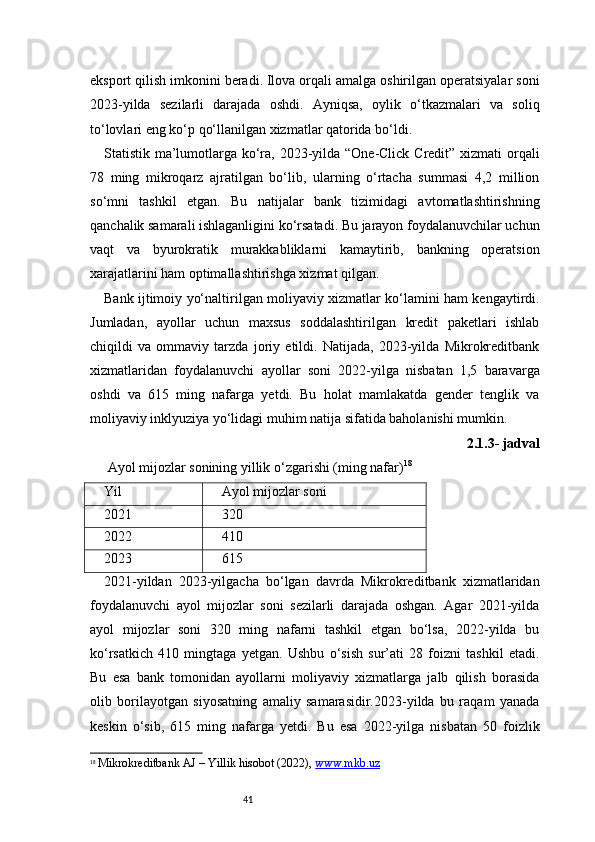 41eksport qilish imkonini beradi. Ilova orqali amalga oshirilgan operatsiyalar soni
2023-yilda   sezilarli   darajada   oshdi.   Ayniqsa,   oylik   o‘tkazmalari   va   soliq
to‘lovlari eng ko‘p qo‘llanilgan xizmatlar qatorida bo‘ldi.
Statistik ma’lumotlarga ko‘ra, 2023-yilda “One-Click Credit” xizmati orqali
78   ming   mikroqarz   ajratilgan   bo‘lib,   ularning   o‘rtacha   summasi   4,2   million
so‘mni   tashkil   etgan.   Bu   natijalar   bank   tizimidagi   avtomatlashtirishning
qanchalik samarali ishlaganligini ko‘rsatadi. Bu jarayon foydalanuvchilar uchun
vaqt   va   byurokratik   murakkabliklarni   kamaytirib,   bankning   operatsion
xarajatlarini ham optimallashtirishga xizmat qilgan.
Bank ijtimoiy yo‘naltirilgan moliyaviy xizmatlar ko‘lamini ham kengaytirdi.
Jumladan,   ayollar   uchun   maxsus   soddalashtirilgan   kredit   paketlari   ishlab
chiqildi   va   ommaviy   tarzda   joriy   etildi.   Natijada,   2023-yilda   Mikrokreditbank
xizmatlaridan   foydalanuvchi   ayollar   soni   2022-yilga   nisbatan   1,5   baravarga
oshdi   va   615   ming   nafarga   yetdi.   Bu   holat   mamlakatda   gender   tenglik   va
moliyaviy inklyuziya yo‘lidagi muhim natija sifatida baholanishi mumkin.
2.1.3- jadval
 Ayol mijozlar sonining yillik o‘zgarishi (ming nafar) 18
Yil Ayol mijozlar soni
2021 320
2022 410
2023 615
2021-yildan   2023-yilgacha   bo‘lgan   davrda   Mikrokreditbank   xizmatlaridan
foydalanuvchi   ayol   mijozlar   soni   sezilarli   darajada   oshgan.   Agar   2021-yilda
ayol   mijozlar   soni   320   ming   nafarni   tashkil   etgan   bo‘lsa,   2022-yilda   bu
ko‘rsatkich   410   mingtaga   yetgan.   Ushbu   o‘sish   sur’ati   28   foizni   tashkil   etadi.
Bu   esa   bank   tomonidan   ayollarni   moliyaviy   xizmatlarga   jalb   qilish   borasida
olib   borilayotgan   siyosatning   amaliy   samarasidir.2023-yilda   bu   raqam   yanada
keskin   o‘sib,   615   ming   nafarga   yetdi.   Bu   esa   2022-yilga   nisbatan   50   foizlik
18
  Mikrokreditbank AJ  – Yillik hisobot (202 2 ),  www.mkb.uz 