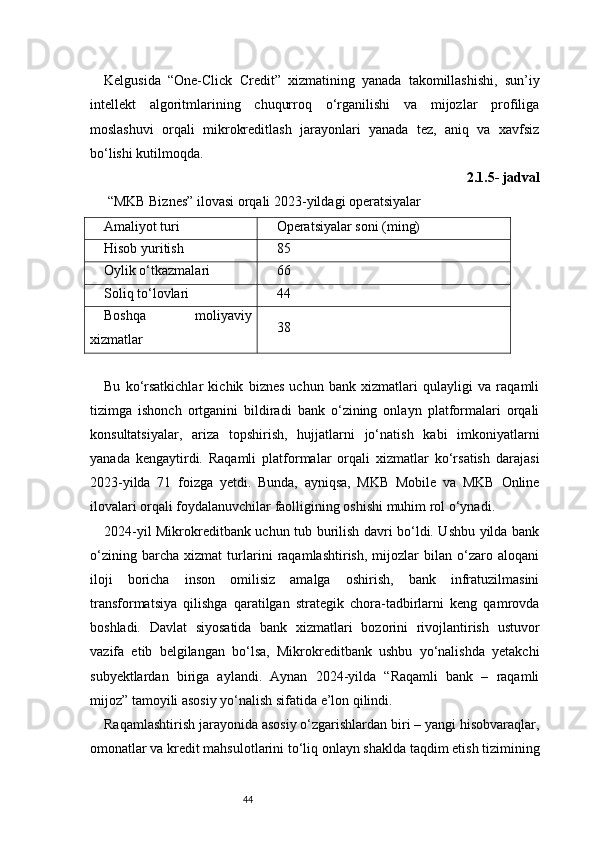 44Kelgusida   “One-Click   Credit”   xizmatining   yanada   takomillashishi,   sun’iy
intellekt   algoritmlarining   chuqurroq   o‘rganilishi   va   mijozlar   profiliga
moslashuvi   orqali   mikrokreditlash   jarayonlari   yanada   tez,   aniq   va   xavfsiz
bo‘lishi kutilmoqda.
2.1.5- jadval
 “MKB Biznes” ilovasi orqali 2023-yildagi operatsiyalar
Amaliyot turi Operatsiyalar soni (ming)
Hisob yuritish 85
Oylik o‘tkazmalari 66
Soliq to‘lovlari 44
Boshqa   moliyaviy
xizmatlar 38
Bu   ko‘rsatkichlar   kichik   biznes   uchun   bank   xizmatlari   qulayligi   va   raqamli
tizimga   ishonch   ortganini   bildiradi   bank   o‘zining   onlayn   platformalari   orqali
konsultatsiyalar,   ariza   topshirish,   hujjatlarni   jo‘natish   kabi   imkoniyatlarni
yanada   kengaytirdi.   Raqamli   platformalar   orqali   xizmatlar   ko‘rsatish   darajasi
2023-yilda   71   foizga   yetdi.   Bunda,   ayniqsa,   MKB   Mobile   va   MKB   Online
ilovalari orqali foydalanuvchilar faolligining oshishi muhim rol o‘ynadi.
2024-yil Mikrokreditbank uchun tub burilish davri bo‘ldi. Ushbu yilda bank
o‘zining   barcha   xizmat   turlarini   raqamlashtirish,   mijozlar   bilan   o‘zaro   aloqani
iloji   boricha   inson   omilisiz   amalga   oshirish,   bank   infratuzilmasini
transformatsiya   qilishga   qaratilgan   strategik   chora-tadbirlarni   keng   qamrovda
boshladi.   Davlat   siyosatida   bank   xizmatlari   bozorini   rivojlantirish   ustuvor
vazifa   etib   belgilangan   bo‘lsa,   Mikrokreditbank   ushbu   yo‘nalishda   yetakchi
subyektlardan   biriga   aylandi.   Aynan   2024-yilda   “Raqamli   bank   –   raqamli
mijoz” tamoyili asosiy yo‘nalish sifatida e’lon qilindi.
Raqamlashtirish jarayonida asosiy o‘zgarishlardan biri – yangi hisobvaraqlar,
omonatlar va kredit mahsulotlarini to‘liq onlayn shaklda taqdim etish tizimining 