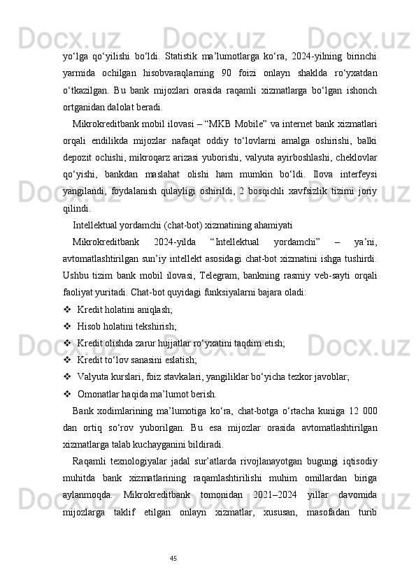 45yo‘lga   qo‘yilishi   bo‘ldi.   Statistik   ma’lumotlarga   ko‘ra,   2024-yilning   birinchi
yarmida   ochilgan   hisobvaraqlarning   90   foizi   onlayn   shaklda   ro‘yxatdan
o‘tkazilgan.   Bu   bank   mijozlari   orasida   raqamli   xizmatlarga   bo‘lgan   ishonch
ortganidan dalolat beradi.
Mikrokreditbank mobil ilovasi – “MKB Mobile” va internet bank xizmatlari
orqali   endilikda   mijozlar   nafaqat   oddiy   to‘lovlarni   amalga   oshirishi,   balki
depozit   ochishi,   mikroqarz   arizasi   yuborishi,   valyuta   ayirboshlashi,   cheklovlar
qo‘yishi,   bankdan   maslahat   olishi   ham   mumkin   bo‘ldi.   Ilova   interfeysi
yangilandi,   foydalanish   qulayligi   oshirildi,   2   bosqichli   xavfsizlik   tizimi   joriy
qilindi.
Intellektual yordamchi (chat-bot) xizmatining ahamiyati
Mikrokreditbank   2024-yilda   “Intellektual   yordamchi”   –   ya’ni,
avtomatlashtirilgan sun’iy intellekt  asosidagi  chat-bot  xizmatini  ishga tushirdi.
Ushbu   tizim   bank   mobil   ilovasi,   Telegram,   bankning   rasmiy   veb-sayti   orqali
faoliyat yuritadi. Chat-bot quyidagi funksiyalarni bajara oladi:
 Kredit holatini aniqlash;
 Hisob holatini tekshirish;
 Kredit olishda zarur hujjatlar ro‘yxatini taqdim etish;
 Kredit to‘lov sanasini eslatish;
 Valyuta kurslari, foiz stavkalari, yangiliklar bo‘yicha tezkor javoblar;
 Omonatlar haqida ma’lumot berish.
Bank   xodimlarining   ma’lumotiga   ko‘ra,   chat-botga   o‘rtacha   kuniga   12   000
dan   ortiq   so‘rov   yuborilgan.   Bu   esa   mijozlar   orasida   avtomatlashtirilgan
xizmatlarga talab kuchayganini bildiradi.
Raqamli   texnologiyalar   jadal   sur’atlarda   rivojlanayotgan   bugungi   iqtisodiy
muhitda   bank   xizmatlarining   raqamlashtirilishi   muhim   omillardan   biriga
aylanmoqda.   Mikrokreditbank   tomonidan   2021–2024   yillar   davomida
mijozlarga   taklif   etilgan   onlayn   xizmatlar,   xususan,   masofadan   turib 