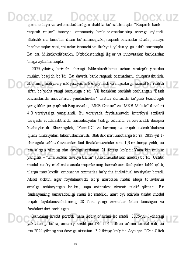 49qismi   onlayn   va   avtomatlashtirilgan  shaklda   ko‘rsatilmoqda.   “Raqamli   bank   –
raqamli   mijoz”   tamoyili   zamonaviy   bank   xizmatlarining   asosiga   aylandi.
Statistik   ma’lumotlar   shuni   ko‘rsatmoqdaki,   raqamli   xizmatlar   ulushi,   onlayn
hisobvaraqlar soni, mijozlar ishonchi va faoliyati yildan-yilga oshib bormoqda.
Bu   esa   Mikrokreditbankni   O‘zbekistondagi   ilg‘or   va   innovatsion   banklardan
biriga aylantirmoqda.
2025-yilning   birinchi   choragi   Mikrokreditbank   uchun   strategik   jihatdan
muhim   bosqich   bo‘ldi.   Bu   davrda   bank   raqamli   xizmatlarni   chuqurlashtirish,
aholining moliyaviy inklyuziyasini kengaytirish va mijozlarga xizmat ko‘rsatish
sifati  bo‘yicha  yangi  bosqichga o‘tdi. Yil  boshidan boshlab  boshlangan  "Bank
xizmatlarida   innovatsion   yondashuvlar"   dasturi   doirasida   ko‘plab   texnologik
yangiliklar joriy qilindi.Eng avvalo, “MKB Online” va “MKB Mobile” ilovalari
4.0   versiyasiga   yangilandi.   Bu   versiyada   foydalanuvchi   interfeysi   sezilarli
darajada   soddalashtirildi,   tranzaksiyalar   tezligi   oshirildi   va   xavfsizlik   darajasi
kuchaytirildi.   Shuningdek,   “Face-ID”   va   barmoq   izi   orqali   autentifikatsiya
qilish funksiyalari takomillashtirildi. Statistik ma’lumotlarga ko‘ra, 2025-yil 1-
choragida ushbu ilovalardan faol foydalanuvchilar soni 1,3 millionga yetdi, bu
esa   o‘tgan   yilning   shu   davriga   nisbatan   21   foizga   ko‘pdir.Yana   bir   muhim
yangilik – "Intellektual tavsiya tizimi" (Rekomendatsion modul) bo‘ldi. Ushbu
modul   sun’iy   intellekt   asosida   mijozlarning   tranzaksion   faoliyatini   tahlil   qilib,
ularga   mos   kredit,   omonat   va   xizmatlar   bo‘yicha   individual   tavsiyalar   beradi.
Misol   uchun,   agar   foydalanuvchi   ko‘p   marotaba   mobil   aloqa   to‘lovlarini
amalga   oshirayotgan   bo‘lsa,   unga   avtotulov   xizmati   taklif   qilinadi.   Bu
funksiyaning   samaradorligi   shuni   ko‘rsatdiki,   mart   oyi   oxirida   ushbu   modul
orqali   foydalanuvchilarning   28   foizi   yangi   xizmatlar   bilan   tanishgan   va
foydalanishni boshlagan.
Bankning   kredit   portfeli   ham   ijobiy   o‘sishni   ko‘rsatdi.   2025-yil   1-choragi
yakunlariga   ko‘ra,   umumiy   kredit   portfeli   12,4   trillion   so‘mni   tashkil   etdi,   bu
esa 2024-yilning shu davriga nisbatan 13,2 foizga ko‘pdir. Ayniqsa, “One-Click 