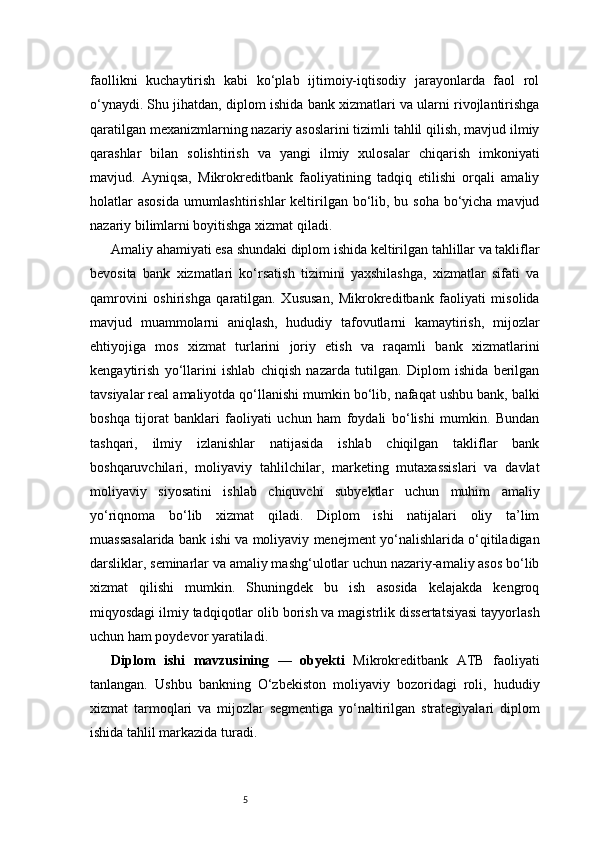 5faollikni   kuchaytirish   kabi   ko‘plab   ijtimoiy-iqtisodiy   jarayonlarda   faol   rol
o‘ynaydi. Shu jihatdan, diplom ishida bank xizmatlari va ularni rivojlantirishga
qaratilgan mexanizmlarning nazariy asoslarini tizimli tahlil qilish, mavjud ilmiy
qarashlar   bilan   solishtirish   va   yangi   ilmiy   xulosalar   chiqarish   imkoniyati
mavjud.   Ayniqsa,   Mikrokreditbank   faoliyatining   tadqiq   etilishi   orqali   amaliy
holatlar  asosida  umumlashtirishlar  keltirilgan bo‘lib, bu soha bo‘yicha mavjud
nazariy bilimlarni boyitishga xizmat qiladi.
Amaliy ahamiyati esa shundaki diplom ishida keltirilgan tahlillar va takliflar
bevosita   bank   xizmatlari   ko‘rsatish   tizimini   yaxshilashga,   xizmatlar   sifati   va
qamrovini   oshirishga   qaratilgan.   Xususan,   Mikrokreditbank   faoliyati   misolida
mavjud   muammolarni   aniqlash,   hududiy   tafovutlarni   kamaytirish,   mijozlar
ehtiyojiga   mos   xizmat   turlarini   joriy   etish   va   raqamli   bank   xizmatlarini
kengaytirish   yo‘llarini   ishlab   chiqish   nazarda   tutilgan.   Diplom   ishida   berilgan
tavsiyalar real amaliyotda qo‘llanishi mumkin bo‘lib, nafaqat ushbu bank, balki
boshqa   tijorat   banklari   faoliyati   uchun   ham   foydali   bo‘lishi   mumkin.   Bundan
tashqari,   ilmiy   izlanishlar   natijasida   ishlab   chiqilgan   takliflar   bank
boshqaruvchilari,   moliyaviy   tahlilchilar,   marketing   mutaxassislari   va   davlat
moliyaviy   siyosatini   ishlab   chiquvchi   subyektlar   uchun   muhim   amaliy
yo‘riqnoma   bo‘lib   xizmat   qiladi.   Diplom   ishi   natijalari   oliy   ta’lim
muassasalarida bank ishi va moliyaviy menejment yo‘nalishlarida o‘qitiladigan
darsliklar, seminarlar va amaliy mashg‘ulotlar uchun nazariy-amaliy asos bo‘lib
xizmat   qilishi   mumkin.   Shuningdek   bu   ish   asosida   kelajakda   kengroq
miqyosdagi ilmiy tadqiqotlar olib borish va magistrlik dissertatsiyasi tayyorlash
uchun ham poydevor yaratiladi.
Diplom   ishi   mavzusining   —   obyekti   Mikrokreditbank   ATB   faoliyati
tanlangan.   Ushbu   bankning   O‘zbekiston   moliyaviy   bozoridagi   roli,   hududiy
xizmat   tarmoqlari   va   mijozlar   segmentiga   yo‘naltirilgan   strategiyalari   diplom
ishida tahlil markazida turadi. 