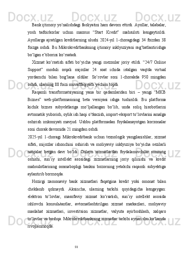 51Bank ijtimoiy yo‘nalishdagi faoliyatini ham davom ettirdi. Ayollar, talabalar,
yosh   tadbirkorlar   uchun   maxsus   “Start   Kredit”   mahsuloti   kengaytirildi.
Ayollarga  ajratilgan kreditlarning ulushi  2024-yil  1-choragidagi  34 foizdan  38
foizga   oshdi.   Bu   Mikrokreditbankning   ijtimoiy   inklyuziyani   rag‘batlantirishga
bo‘lgan e’tiborini ko‘rsatadi.
Xizmat   ko‘rsatish   sifati   bo‘yicha   yangi   mezonlar   joriy   etildi.   “24/7   Online
Support”   moduli   orqali   mijozlar   24   soat   ichida   istalgan   vaqtda   virtual
yordamchi   bilan   bog‘lana   oldilar.   So‘rovlar   soni   1-chorakda   950   mingdan
oshdi, ularning 88 foizi muvaffaqiyatli yechim topdi.
Raqamli   transformatsiyaning   yana   bir   qadamlaridan   biri   –   yangi   “MKB
Biznes”   web-platformasining   beta   versiyasi   ishga   tushirildi.   Bu   platforma
kichik   biznes   subyektlariga   mo‘ljallangan   bo‘lib,   unda   soliq   hisobotlarini
avtomatik yuborish, oylik ish haqi o‘tkazish, import-eksport to‘lovlarini amalga
oshirish   imkoniyati   mavjud.   Ushbu   platformadan   foydalanayotgan   korxonalar
soni chorak davomida 21 mingdan oshdi.
2025-yil   1-choragi   Mikrokreditbank   uchun   texnologik   yangilanishlar,   xizmat
sifati,   mijozlar   ishonchini   oshirish   va   moliyaviy   inklyuziya   bo‘yicha   sezilarli
natijalar   bergan   davr   bo‘ldi.   Onlayn   xizmatlardan   foydalanuvchilar   sonining
oshishi,   sun’iy   intellekt   asosidagi   xizmatlarning   joriy   qilinishi   va   kredit
mahsulotlarining   ommabopligi   bankni   bozorning   yetakchi   raqamli   subyektiga
aylantirib bormoqda.
Hozirgi   zamonaviy   bank   xizmatlari   faqatgina   kredit   yoki   omonat   bilan
cheklanib   qolmaydi.   Aksincha,   ularning   tarkibi   quyidagicha   kengaygan:
elektron   to‘lovlar,   masofaviy   xizmat   ko‘rsatish,   sun’iy   intellekt   asosida
ishlovchi   konsulьtantlar,   avtomatlashtirilgan   xizmat   markazlari,   moliyaviy
maslahat   xizmatlari,   investitsion   xizmatlar,   valyuta   ayirboshlash,   xalqaro
to‘lovlar va boshqa. Mikrokreditbankning xizmatlar tarkibi aynan shu ko‘lamda
rivojlanmoqda. 