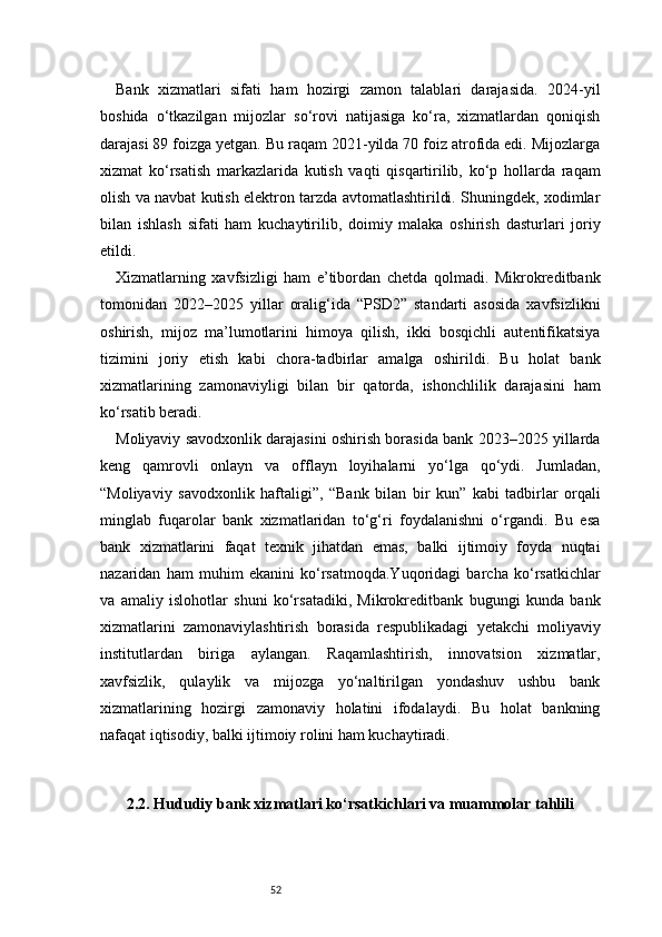 52Bank   xizmatlari   sifati   ham   hozirgi   zamon   talablari   darajasida.   2024-yil
boshida   o‘tkazilgan   mijozlar   so‘rovi   natijasiga   ko‘ra,   xizmatlardan   qoniqish
darajasi 89 foizga yetgan. Bu raqam 2021-yilda 70 foiz atrofida edi. Mijozlarga
xizmat   ko‘rsatish   markazlarida   kutish   vaqti   qisqartirilib,   ko‘p   hollarda   raqam
olish va navbat kutish elektron tarzda avtomatlashtirildi. Shuningdek, xodimlar
bilan   ishlash   sifati   ham   kuchaytirilib,   doimiy   malaka   oshirish   dasturlari   joriy
etildi.
Xizmatlarning   xavfsizligi   ham   e’tibordan   chetda   qolmadi.   Mikrokreditbank
tomonidan   2022–2025   yillar   oralig‘ida   “PSD2”   standarti   asosida   xavfsizlikni
oshirish,   mijoz   ma’lumotlarini   himoya   qilish,   ikki   bosqichli   autentifikatsiya
tizimini   joriy   etish   kabi   chora-tadbirlar   amalga   oshirildi.   Bu   holat   bank
xizmatlarining   zamonaviyligi   bilan   bir   qatorda,   ishonchlilik   darajasini   ham
ko‘rsatib beradi.
Moliyaviy savodxonlik darajasini oshirish borasida bank 2023–2025 yillarda
keng   qamrovli   onlayn   va   offlayn   loyihalarni   yo‘lga   qo‘ydi.   Jumladan,
“Moliyaviy   savodxonlik   haftaligi”,   “Bank   bilan   bir   kun”   kabi   tadbirlar   orqali
minglab   fuqarolar   bank   xizmatlaridan   to‘g‘ri   foydalanishni   o‘rgandi.   Bu   esa
bank   xizmatlarini   faqat   texnik   jihatdan   emas,   balki   ijtimoiy   foyda   nuqtai
nazaridan   ham   muhim   ekanini   ko‘rsatmoqda.Yuqoridagi   barcha   ko‘rsatkichlar
va   amaliy   islohotlar   shuni   ko‘rsatadiki,   Mikrokreditbank   bugungi   kunda   bank
xizmatlarini   zamonaviylashtirish   borasida   respublikadagi   yetakchi   moliyaviy
institutlardan   biriga   aylangan.   Raqamlashtirish,   innovatsion   xizmatlar,
xavfsizlik,   qulaylik   va   mijozga   yo‘naltirilgan   yondashuv   ushbu   bank
xizmatlarining   hozirgi   zamonaviy   holatini   ifodalaydi.   Bu   holat   bankning
nafaqat iqtisodiy, balki ijtimoiy rolini ham kuchaytiradi.
2.2. Hududiy bank xizmatlari ko‘rsatkichlari va muammolar tahlili 