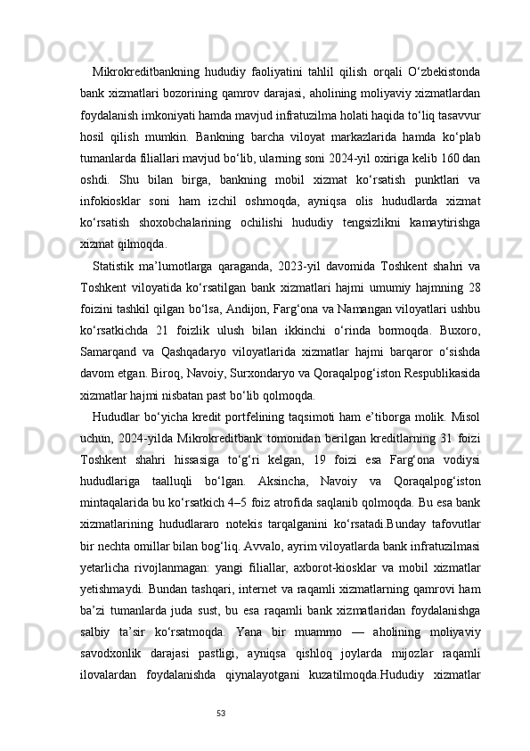 53Mikrokreditbankning   hududiy   faoliyatini   tahlil   qilish   orqali   O‘zbekistonda
bank xizmatlari bozorining qamrov darajasi, aholining moliyaviy xizmatlardan
foydalanish imkoniyati hamda mavjud infratuzilma holati haqida to‘liq tasavvur
hosil   qilish   mumkin.   Bankning   barcha   viloyat   markazlarida   hamda   ko‘plab
tumanlarda filiallari mavjud bo‘lib, ularning soni 2024-yil oxiriga kelib 160 dan
oshdi.   Shu   bilan   birga,   bankning   mobil   xizmat   ko‘rsatish   punktlari   va
infokiosklar   soni   ham   izchil   oshmoqda,   ayniqsa   olis   hududlarda   xizmat
ko‘rsatish   shoxobchalarining   ochilishi   hududiy   tengsizlikni   kamaytirishga
xizmat qilmoqda.
Statistik   ma’lumotlarga   qaraganda,   2023-yil   davomida   Toshkent   shahri   va
Toshkent   viloyatida   ko‘rsatilgan   bank   xizmatlari   hajmi   umumiy   hajmning   28
foizini tashkil qilgan bo‘lsa, Andijon, Farg‘ona va Namangan viloyatlari ushbu
ko‘rsatkichda   21   foizlik   ulush   bilan   ikkinchi   o‘rinda   bormoqda.   Buxoro,
Samarqand   va   Qashqadaryo   viloyatlarida   xizmatlar   hajmi   barqaror   o‘sishda
davom etgan. Biroq, Navoiy, Surxondaryo va Qoraqalpog‘iston Respublikasida
xizmatlar hajmi nisbatan past bo‘lib qolmoqda.
Hududlar  bo‘yicha kredit  portfelining  taqsimoti   ham  e’tiborga  molik. Misol
uchun,   2024-yilda   Mikrokreditbank   tomonidan   berilgan   kreditlarning   31   foizi
Toshkent   shahri   hissasiga   to‘g‘ri   kelgan,   19   foizi   esa   Farg‘ona   vodiysi
hududlariga   taalluqli   bo‘lgan.   Aksincha,   Navoiy   va   Qoraqalpog‘iston
mintaqalarida bu ko‘rsatkich 4–5 foiz atrofida saqlanib qolmoqda. Bu esa bank
xizmatlarining   hududlararo   notekis   tarqalganini   ko‘rsatadi.Bunday   tafovutlar
bir nechta omillar bilan bog‘liq. Avvalo, ayrim viloyatlarda bank infratuzilmasi
yetarlicha   rivojlanmagan:   yangi   filiallar,   axborot-kiosklar   va   mobil   xizmatlar
yetishmaydi. Bundan  tashqari, internet  va raqamli  xizmatlarning qamrovi  ham
ba’zi   tumanlarda   juda   sust,   bu   esa   raqamli   bank   xizmatlaridan   foydalanishga
salbiy   ta’sir   ko‘rsatmoqda.   Yana   bir   muammo   —   aholining   moliyaviy
savodxonlik   darajasi   pastligi,   ayniqsa   qishloq   joylarda   mijozlar   raqamli
ilovalardan   foydalanishda   qiynalayotgani   kuzatilmoqda.Hududiy   xizmatlar 