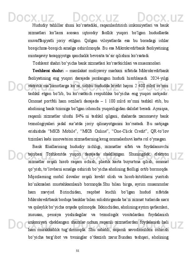 55Hududiy   tahlillar   shuni   ko‘rsatadiki,   raqamlashtirish   imkoniyatlari   va   bank
xizmatlari   ko‘lami   asosan   iqtisodiy   faollik   yuqori   bo‘lgan   hududlarda
muvaffaqiyatli   joriy   etilgan.   Qolgan   viloyatlarda   esa   bu   boradagi   ishlar
bosqichma-bosqich amalga oshirilmoqda. Bu esa Mikrokreditbank faoliyatining
mintaqaviy taraqqiyotga qanchalik bevosita ta’sir qilishini ko‘rsatadi.
Toshkent shahri bo‘yicha bank xizmatlari ko‘rsatkichlari va muammolari
Toshkent   shahr i   –   mamlakat   moliyaviy   markazi   sifatida   Mikrokreditbank
faoliyatining   eng   yuqori   darajada   jamlangan   hududi   hisoblanadi.   2024-yilgi
statistik   ma’lumotlarga   ko‘ra,   ushbu   hududda   kredit   hajmi   2   400   mlrd   so‘mni
tashkil   etgan   bo‘lib,   bu   ko‘rsatkich   respublika   bo‘yicha   eng   yuqori   natijadir.
Omonat   portfeli   ham   sezilarli   darajada   –   1   100   mlrd   so‘mni   tashkil   etib,   bu
aholining bank tizimiga bo‘lgan ishonchi yuqoriligidan dalolat beradi. Ayniqsa,
raqamli   xizmatlar   ulushi   84%   ni   tashkil   qilgani,   shaharda   zamonaviy   bank
texnologiyalari   jadal   sur’atda   joriy   qilinayotganini   ko‘rsatadi.   Bu   natijaga
erishishda   “MKB   Mobile”,   “MKB   Online”,   “One-Click   Credit”,   QR-to‘lov
tizimlari kabi innovatsion xizmatlarning keng ommalashuvi katta rol o‘ynagan.
Bank   filiallarining   hududiy   zichligi,   xizmatlar   sifati   va   foydalanuvchi
tajribasi   Toshkentda   yuqori   darajada   shakllangan.   Shuningdek,   elektron
xizmatlar   orqali   hisob   raqam   ochish,   plastik   karta   buyurtma   qilish,   omonat
qo‘yish, to‘lovlarni amalga oshirish bo‘yicha aholining faolligi ortib bormoqda.
Mijozlarning   mobil   ilovalar   orqali   kredit   olish   va   hisob-kitoblarni   yuritish
ko‘nikmalari   mustahkamlanib   bormoqda.Shu   bilan   birga,   ayrim   muammolar
ham   mavjud.   Birinchidan,   raqobat   kuchli   bo‘lgan   hudud   sifatida
Mikrokreditbank boshqa banklar bilan solishtirganda ba’zi xizmat turlarida narx
va qulaylik bo‘yicha orqada qolmoqda. Ikkinchidan, aholining ayrim qatlamlari,
xususan,   pensiya   yoshidagilar   va   texnologik   vositalardan   foydalanish
imkoniyati   cheklangan   shaxslar   uchun   raqamli   xizmatlardan   foydalanish   hali
ham   murakkablik   tug‘dirmoqda.   Shu   sababli,   raqamli   savodxonlikni   oshirish
bo‘yicha   targ‘ibot   va   treninglar   o‘tkazish   zarur.Bundan   tashqari,   aholining 