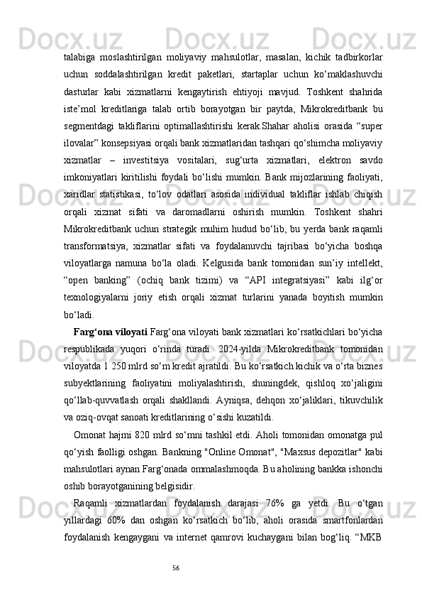 56talabiga   moslashtirilgan   moliyaviy   mahsulotlar,   masalan,   kichik   tadbirkorlar
uchun   soddalashtirilgan   kredit   paketlari,   startaplar   uchun   ko‘maklashuvchi
dasturlar   kabi   xizmatlarni   kengaytirish   ehtiyoji   mavjud.   Toshkent   shahrida
iste’mol   kreditlariga   talab   ortib   borayotgan   bir   paytda,   Mikrokreditbank   bu
segmentdagi   takliflarini   optimallashtirishi   kerak.Shahar   aholisi   orasida   “super
ilovalar” konsepsiyasi orqali bank xizmatlaridan tashqari qo‘shimcha moliyaviy
xizmatlar   –   investitsiya   vositalari,   sug‘urta   xizmatlari,   elektron   savdo
imkoniyatlari   kiritilishi   foydali   bo‘lishi   mumkin.  Bank   mijozlarining  faoliyati,
xaridlar   statistikasi,   to‘lov   odatlari   asosida   individual   takliflar   ishlab   chiqish
orqali   xizmat   sifati   va   daromadlarni   oshirish   mumkin.   Toshkent   shahri
Mikrokreditbank   uchun   strategik   muhim   hudud   bo‘lib,   bu   yerda   bank   raqamli
transformatsiya,   xizmatlar   sifati   va   foydalanuvchi   tajribasi   bo‘yicha   boshqa
viloyatlarga   namuna   bo‘la   oladi.   Kelgusida   bank   tomonidan   sun’iy   intellekt,
“open   banking”   (ochiq   bank   tizimi)   va   “API   integratsiyasi”   kabi   ilg‘or
texnologiyalarni   joriy   etish   orqali   xizmat   turlarini   yanada   boyitish   mumkin
bo‘ladi.
Farg‘ona viloyati  Farg‘ona viloyati bank xizmatlari ko‘rsatkichlari bo‘yicha
respublikada   yuqori   o‘rinda   turadi.   2024-yilda   Mikrokreditbank   tomonidan
viloyatda 1 250 mlrd so‘m kredit ajratildi. Bu ko‘rsatkich kichik va o‘rta biznes
subyektlarining   faoliyatini   moliyalashtirish,   shuningdek,   qishloq   xo‘jaligini
qo‘llab-quvvatlash   orqali   shakllandi.   Ayniqsa,   dehqon   xo‘jaliklari,   tikuvchilik
va oziq-ovqat sanoati kreditlarining o‘sishi kuzatildi.
Omonat hajmi 820 mlrd so‘mni tashkil etdi. Aholi tomonidan omonatga pul
qo‘yish faolligi oshgan. Bankning "Online Omonat", "Maxsus depozitlar" kabi
mahsulotlari aynan Farg‘onada ommalashmoqda. Bu aholining bankka ishonchi
oshib borayotganining belgisidir.
Raqamli   xizmatlardan   foydalanish   darajasi   76%   ga   yetdi.   Bu   o‘tgan
yillardagi   60%   dan   oshgan   ko‘rsatkich   bo‘lib,   aholi   orasida   smartfonlardan
foydalanish   kengaygani   va   internet   qamrovi   kuchaygani   bilan   bog‘liq.   “MKB 