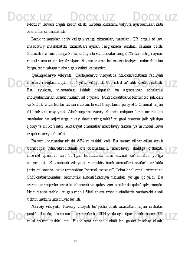 57Mobile” ilovasi  orqali kredit olish, hisobni  kuzatish, valyuta ayirboshlash kabi
xizmatlar ommalashdi.
Bank   tomonidan   joriy   etilgan   yangi   xizmatlar,   masalan,   QR   orqali   to‘lov,
masofaviy   maslahatchi   xizmatlari   aynan   Farg‘onada   sezilarli   samara   berdi.
Statistik ma’lumotlarga ko‘ra, onlayn kredit arizalarining 60% dan ortig‘i aynan
mobil ilova orqali topshirilgan. Bu esa xizmat ko‘rsatish tezligini oshirish bilan
birga, xodimlarga tushadigan yukni kamaytirdi.
Qashqadaryo   viloyati     Qashqadaryo   viloyatida   Mikrokreditbank   faoliyati
intensiv rivojlanmoqda. 2024-yilda viloyatda 900 mlrd so‘mlik kredit ajratildi.
Bu,   ayniqsa,   viloyatdagi   ishlab   chiqarish   va   agrosanoat   sohalarini
moliyalashtirish uchun muhim rol o‘ynadi. Mikrokreditbank fermer xo‘jaliklari
va kichik tadbirkorlar uchun maxsus kredit liniyalarini joriy etdi.Omonat hajmi
610 mlrd so‘mga yetdi. Aholining moliyaviy ishonchi oshgani, bank omonatlari
stavkalari   va  mijozlarga   qulay   shartlarning  taklif   etilgani   omonat   jalb   qilishga
ijobiy ta’sir ko‘rsatdi. Aksariyat omonatlar masofaviy tarzda, ya’ni mobil ilova
orqali rasmiylashtirildi.
Raqamli   xizmatlar   ulushi   68%   ni   tashkil   etdi.   Bu   raqam   yildan-yilga   oshib
bormoqda.   Mikrokreditbank   o‘z   xizmatlarini   masofaviy   shaklga   o‘tkazib,
internet   qamrovi   zaif   bo‘lgan   hududlarda   ham   xizmat   ko‘rsatishni   yo‘lga
qo‘ymoqda.   Shu   sababli   viloyatda   interaktiv   bank   xizmatlari   sezilarli   sur’atda
joriy etilmoqda. bank tomonidan “virtual menejer”, “chat-bot” orqali xizmatlar,
SMS-xabarnomalar,   biometrik   autentifikatsiya   tizimlari   yo‘lga   qo‘yildi.   Bu
xizmatlar mijozlar orasida ishonchli va qulay vosita sifatida qabul qilinmoqda.
Hududlarda tashkil etilgan mobil filiallar esa uzoq hududlarda yashovchi aholi
uchun muhim imkoniyat bo‘ldi.
Navoiy   viloyati     Navoiy   viloyati   bo‘yicha   bank   xizmatlari   hajmi   nisbatan
past bo‘lsa-da, o‘sish sur’atlari sezilarli. 2024-yilda ajratilgan kredit hajmi 320
mlrd   so‘mni   tashkil   etdi.   Bu   viloyat   sanoat   hududi   bo‘lganini   hisobga   olsak, 