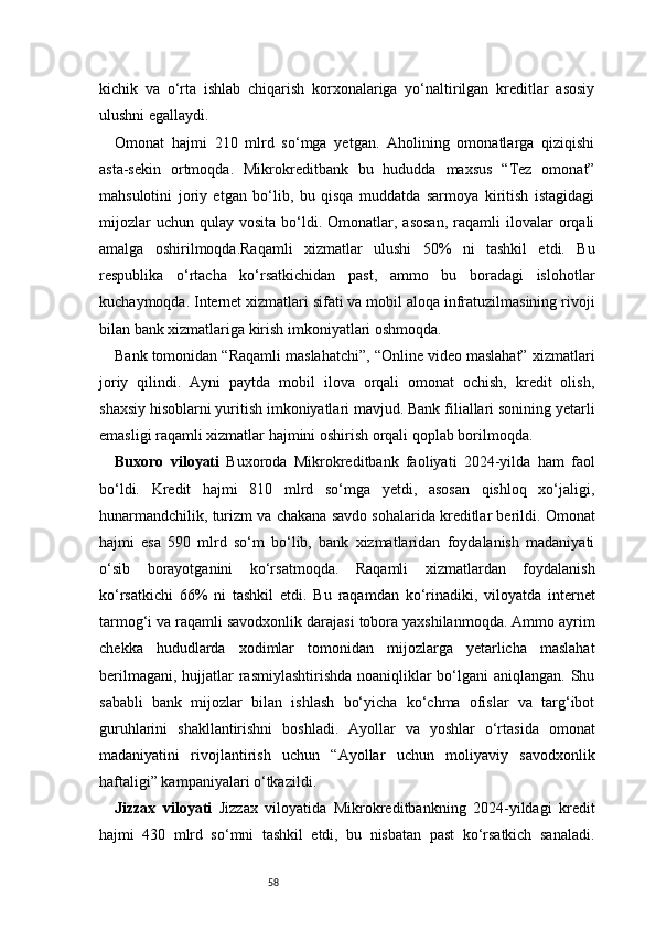 58kichik   va   o‘rta   ishlab   chiqarish   korxonalariga   yo‘naltirilgan   kreditlar   asosiy
ulushni egallaydi.
Omonat   hajmi   210   mlrd   so‘mga   yetgan.   Aholining   omonatlarga   qiziqishi
asta-sekin   ortmoqda.   Mikrokreditbank   bu   hududda   maxsus   “Tez   omonat”
mahsulotini   joriy   etgan   bo‘lib,   bu   qisqa   muddatda   sarmoya   kiritish   istagidagi
mijozlar  uchun   qulay   vosita  bo‘ldi.  Omonatlar,  asosan,   raqamli  ilovalar   orqali
amalga   oshirilmoqda.Raqamli   xizmatlar   ulushi   50%   ni   tashkil   etdi.   Bu
respublika   o‘rtacha   ko‘rsatkichidan   past,   ammo   bu   boradagi   islohotlar
kuchaymoqda. Internet xizmatlari sifati va mobil aloqa infratuzilmasining rivoji
bilan bank xizmatlariga kirish imkoniyatlari oshmoqda.
Bank tomonidan “Raqamli maslahatchi”, “Online video maslahat” xizmatlari
joriy   qilindi.   Ayni   paytda   mobil   ilova   orqali   omonat   ochish,   kredit   olish,
shaxsiy hisoblarni yuritish imkoniyatlari mavjud. Bank filiallari sonining yetarli
emasligi raqamli xizmatlar hajmini oshirish orqali qoplab borilmoqda.
Buxoro   viloyati   Buxoroda   Mikrokreditbank   faoliyati   2024-yilda   ham   faol
bo‘ldi.   Kredit   hajmi   810   mlrd   so‘mga   yetdi,   asosan   qishloq   xo‘jaligi,
hunarmandchilik, turizm va chakana savdo sohalarida kreditlar berildi. Omonat
hajmi   esa   590   mlrd   so‘m   bo‘lib,   bank   xizmatlaridan   foydalanish   madaniyati
o‘sib   borayotganini   ko‘rsatmoqda.   Raqamli   xizmatlardan   foydalanish
ko‘rsatkichi   66%   ni   tashkil   etdi.   Bu   raqamdan   ko‘rinadiki,   viloyatda   internet
tarmog‘i va raqamli savodxonlik darajasi tobora yaxshilanmoqda. Ammo ayrim
chekka   hududlarda   xodimlar   tomonidan   mijozlarga   yetarlicha   maslahat
berilmagani, hujjatlar rasmiylashtirishda noaniqliklar bo‘lgani aniqlangan. Shu
sababli   bank   mijozlar   bilan   ishlash   bo‘yicha   ko‘chma   ofislar   va   targ‘ibot
guruhlarini   shakllantirishni   boshladi.   Ayollar   va   yoshlar   o‘rtasida   omonat
madaniyatini   rivojlantirish   uchun   “Ayollar   uchun   moliyaviy   savodxonlik
haftaligi” kampaniyalari o‘tkazildi.
Jizzax   viloyati   Jizzax   viloyatida   Mikrokreditbankning   2024-yildagi   kredit
hajmi   430   mlrd   so‘mni   tashkil   etdi,   bu   nisbatan   past   ko‘rsatkich   sanaladi. 