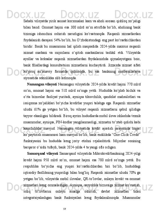 59Sababi viloyatda yirik sanoat korxonalari kam va aholi asosan qishloq xo‘jaligi
bilan   band.   Omonat   hajmi   esa   300   mlrd   so‘m   atrofida   bo‘lib,   aholining   bank
tizimiga   ishonchini   oshirish   zarurligini   ko‘rsatmoqda.   Raqamli   xizmatlardan
foydalanish darajasi 54% bo‘lib, bu O‘zbekistondagi eng past ko‘rsatkichlardan
biridir.   Bank   bu   muammoni   hal   qilish   maqsadida   2024-yilda   maxsus   raqamli
xizmat   markazi   va   mijozlarni   o‘qitish   markazlarini   tashkil   etdi.   Viloyatda
ayollar   va   keksalar   raqamli   xizmatlardan   foydalanishda   qiynalayotgani   bois,
bank   filiallardagi   konsultatsion   xizmatlarni   kuchaytirdi.   Jizzaxda   xizmat   sifati
ko‘proq   an’anaviy   formatda   qolmoqda,   bu   esa   bankning   modernizatsiya
siyosatida sekinlikka olib kelmoqda.
Namangan viloyati   Namangan viloyatida 2024-yilda kredit hajmi 770 mlrd
so‘m,   omonat   hajmi   esa   510   mlrd   so‘mga   yetdi.   Hududda   ko‘plab   kichik   va
o‘rta   bizneslar   faoliyat   yuritadi,   ayniqsa   tikuvchilik,   qandolat   mahsulotlari   va
issiqxona xo‘jaliklari bo‘yicha kreditlar yuqori talabga ega. Raqamli xizmatlar
ulushi   61%   ga   yetgan   bo‘lib,   bu   viloyat   raqamli   xizmatlarni   qabul   qilishga
tayyor ekanligini bildiradi. Biroq ayrim hududlarda mobil ilova ishlashda texnik
muammolar, ayniqsa, PIN-kodlar yangilanmasligi, xizmatni to‘xtab qolishi kabi
kamchiliklar   mavjud.   Namangan   viloyatida   kredit   ajratish   jarayonida   hujjat
ko‘paytirish muammosi ham mavjud bo‘lib, bank endilikda “One-Click Credit”
funksiyasini   bu   hududda   keng   joriy   etishni   rejalashtirdi.   Mijozlar   sonining
barqaror o‘sishi tufayli, bank 2024-yilda 4 ta yangi ofis ochgan.
Samarqand viloyati   Samarqand  viloyatida  Mikrokreditbankning 2024-yilgi
kredit   hajmi   950   mlrd   so‘m,   omonat   hajmi   esa   780   mlrd   so‘mga   yetdi.   Bu
respublika   bo‘yicha   eng   yuqori   ko‘rsatkichlardan   biri   bo‘lib,   hududdagi
iqtisodiy faollikning yuqoriligi bilan bog‘liq. Raqamli xizmatlar ulushi 70% ga
yetgan bo‘lib, viloyatda mobil ilovalar, QR-to‘lovlar, onlayn kredit va omonat
xizmatlari keng ommalashgan. Ayniqsa, sayyohlik biznesiga xizmat ko‘rsatish,
soliq   to‘lovlarini   onlayn   amalga   oshirish,   davlat   xizmatlari   bilan
integratsiyalashgan   bank   funksiyalari   keng   foydalanilmoqda.   Muammolar