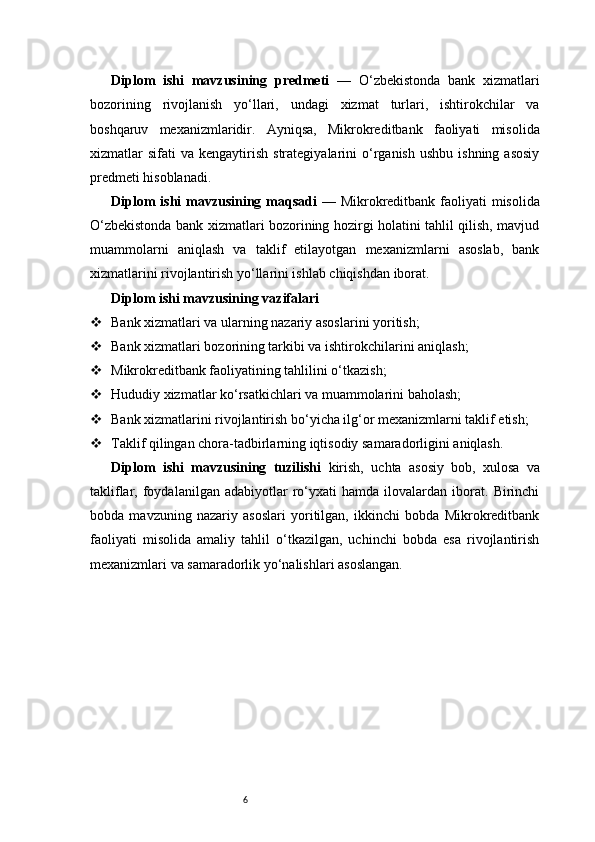 6Diplom   ishi   mavzusining   predmeti   —   O‘zbekistonda   bank   xizmatlari
bozorining   rivojlanish   yo‘llari,   undagi   xizmat   turlari,   ishtirokchilar   va
boshqaruv   mexanizmlaridir.   Ayniqsa,   Mikrokreditbank   faoliyati   misolida
xizmatlar   sifati   va  kengaytirish   strategiyalarini   o‘rganish  ushbu   ishning  asosiy
predmeti hisoblanadi.
Diplom  ishi  mavzusining maqsadi   — Mikrokreditbank faoliyati  misolida
O‘zbekistonda bank xizmatlari bozorining hozirgi holatini tahlil qilish, mavjud
muammolarni   aniqlash   va   taklif   etilayotgan   mexanizmlarni   asoslab,   bank
xizmatlarini rivojlantirish yo‘llarini ishlab chiqishdan iborat.
Diplom ishi mavzusining vazifalari
 Bank xizmatlari va ularning nazariy asoslarini yoritish;
 Bank xizmatlari bozorining tarkibi va ishtirokchilarini aniqlash;
 Mikrokreditbank faoliyatining tahlilini o‘tkazish;
 Hududiy xizmatlar ko‘rsatkichlari va muammolarini baholash;
 Bank xizmatlarini rivojlantirish bo‘yicha ilg‘or mexanizmlarni taklif etish;
 Taklif qilingan chora-tadbirlarning iqtisodiy samaradorligini aniqlash.
Diplom   ishi   mavzusining   tuzilishi   kirish,   uchta   asosiy   bob,   xulosa   va
takliflar,  foydalanilgan   adabiyotlar   ro‘yxati   hamda   ilovalardan   iborat.   Birinchi
bobda   mavzuning   nazariy   asoslari   yoritilgan,   ikkinchi   bobda   Mikrokreditbank
faoliyati   misolida   amaliy   tahlil   o‘tkazilgan,   uchinchi   bobda   esa   rivojlantirish
mexanizmlari va samaradorlik yo‘nalishlari asoslangan. 