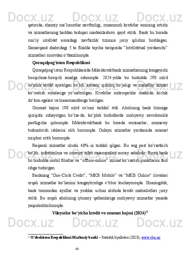 60qatorida,  shaxsiy   ma’lumotlar  xavfsizligi,  muammoli  kreditlar   sonining  ortishi
va   xizmatlarning   haddan   tashqari   markazlashuvi   qayd   etildi.   Bank   bu   borada
sun’iy   intellekt   asosidagi   xavfsizlik   tizimini   joriy   qilishni   boshlagan.
Samarqand   shahridagi   5   ta   filialda   tajriba   tariqasida   “Intellektual   yordamchi”
xizmatlari sinovdan o‘tkazilmoqda.
Qoraqalpog‘iston Respublikasi 
Qoraqalpog‘iston Respublikasida Mikrokreditbank xizmatlarining kengayishi
bosqichma-bosqich   amalga   oshmoqda.   2024-yilda   bu   hududda   290   mlrd
so‘mlik   kredit   ajratilgan   bo‘lib,   asosan,   qishloq   xo‘jaligi   va   mahalliy   xizmat
ko‘rsatish   sohalariga   yo‘naltirilgan.   Kreditlar   mikroqarzlar   shaklida,   kichik
do‘kon egalari va hunarmandlarga berilgan.
Omonat   hajmi   190   mlrd   so‘mni   tashkil   etdi.   Aholining   bank   tizimiga
qiziqishi   oshayotgan   bo‘lsa-da,   ko‘plab   hududlarda   moliyaviy   savodxonlik
pastligicha   qolmoqda.   Mikrokreditbank   bu   borada   seminarlar,   ommaviy
tushuntirish   ishlarini   olib   bormoqda.   Onlayn   xizmatlar   yordamida   omonat
miqdori ortib bormoqda.
Raqamli   xizmatlar   ulushi   46%   ni   tashkil   qilgan.   Bu   eng   past   ko‘rsatkich
bo‘lib, infratuzilma va  internet  sifati  muammolari  asosiy  sababdir. Biroq bank
bu hududda mobil filiallar va “offline-online” xizmat ko‘rsatish punktlarini faol
ishga tushirgan.
Bankning   “One-Click   Credit”,   “MKB   Mobile”   va   “MKB   Online”   ilovalari
orqali   xizmatlar   ko‘lamini   kengaytirishga   e’tibor   kuchaymoqda.   Shuningdek,
bank   tomonidan   ayollar   va   yoshlar   uchun   alohida   kredit   mahsulotlari   joriy
etildi.   Bu   orqali   aholining   ijtimoiy   qatlamlariga   moliyaviy   xizmatlar   yanada
yaqinlashtirilmoqda.
Viloyatlar bo‘yicha kredit va omonat hajmi (2024) 21
21
  O‘zbekiston Respublikasi Markaziy banki  – Statistik byulleten (2023),  www.cbu.uz 