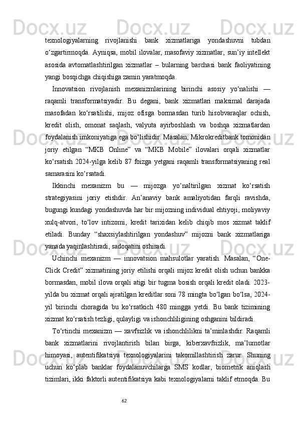 62texnologiyalarning   rivojlanishi   bank   xizmatlariga   yondashuvni   tubdan
o‘zgartirmoqda.  Ayniqsa,   mobil   ilovalar,   masofaviy   xizmatlar,   sun’iy  intellekt
asosida   avtomatlashtirilgan   xizmatlar   –   bularning   barchasi   bank   faoliyatining
yangi bosqichga chiqishiga zamin yaratmoqda.
Innovatsion   rivojlanish   mexanizmlarining   birinchi   asosiy   yo‘nalishi   —
raqamli   transformatsiyadir.   Bu   degani,   bank   xizmatlari   maksimal   darajada
masofadan   ko‘rsatilishi,   mijoz   ofisga   bormasdan   turib   hisobvaraqlar   ochish,
kredit   olish,   omonat   saqlash,   valyuta   ayirboshlash   va   boshqa   xizmatlardan
foydalanish imkoniyatiga ega bo‘lishidir. Masalan, Mikrokreditbank tomonidan
joriy   etilgan   “MKB   Online”   va   “MKB   Mobile”   ilovalari   orqali   xizmatlar
ko‘rsatish   2024-yilga   kelib  87  foizga  yetgani   raqamli  transformatsiyaning  real
samarasini ko‘rsatadi.
Ikkinchi   mexanizm   bu   —   mijozga   yo‘naltirilgan   xizmat   ko‘rsatish
strategiyasini   joriy   etishdir.   An’anaviy   bank   amaliyotidan   farqli   ravishda,
bugungi kundagi yondashuvda har bir mijozning individual ehtiyoji, moliyaviy
xulq-atvori,   to‘lov   intizomi,   kredit   tarixidan   kelib   chiqib   mos   xizmat   taklif
etiladi.   Bunday   “shaxsiylashtirilgan   yondashuv”   mijozni   bank   xizmatlariga
yanada yaqinlashtiradi, sadoqatini oshiradi.
Uchinchi   mexanizm   —   innovatsion   mahsulotlar   yaratish.   Masalan,   “One-
Click Credit” xizmatining joriy etilishi orqali mijoz kredit olish uchun bankka
bormasdan, mobil ilova orqali atigi bir tugma bosish orqali kredit oladi. 2023-
yilda bu xizmat orqali ajratilgan kreditlar soni 78 mingta bo‘lgan bo‘lsa, 2024-
yil   birinchi   choragida   bu   ko‘rsatkich   480   mingga   yetdi.   Bu   bank   tizimining
xizmat ko‘rsatish tezligi, qulayligi va ishonchliligining oshganini bildiradi.
To‘rtinchi   mexanizm   —   xavfsizlik   va   ishonchlilikni   ta’minlashdir.   Raqamli
bank   xizmatlarini   rivojlantirish   bilan   birga,   kiberxavfsizlik,   ma’lumotlar
himoyasi,   autentifikatsiya   texnologiyalarini   takomillashtirish   zarur.   Shuning
uchun   ko‘plab   banklar   foydalanuvchilarga   SMS   kodlar,   biometrik   aniqlash
tizimlari, ikki faktorli autentifikatsiya kabi texnologiyalarni taklif etmoqda. Bu 