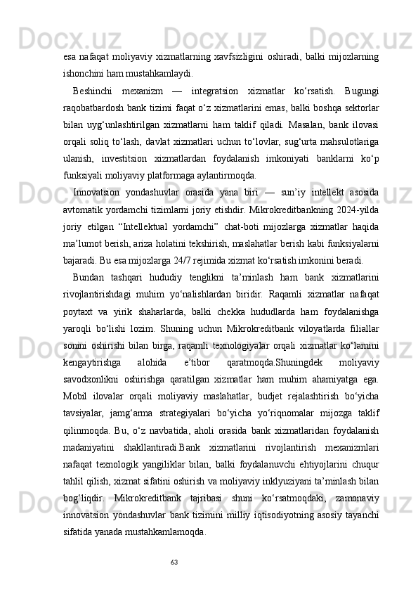 63esa   nafaqat   moliyaviy   xizmatlarning   xavfsizligini   oshiradi,   balki   mijozlarning
ishonchini ham mustahkamlaydi.
Beshinchi   mexanizm   —   integratsion   xizmatlar   ko‘rsatish.   Bugungi
raqobatbardosh bank tizimi faqat o‘z xizmatlarini emas, balki boshqa sektorlar
bilan   uyg‘unlashtirilgan   xizmatlarni   ham   taklif   qiladi.   Masalan,   bank   ilovasi
orqali   soliq   to‘lash,   davlat   xizmatlari   uchun   to‘lovlar,   sug‘urta   mahsulotlariga
ulanish,   investitsion   xizmatlardan   foydalanish   imkoniyati   banklarni   ko‘p
funksiyali moliyaviy platformaga aylantirmoqda.
Innovatsion   yondashuvlar   orasida   yana   biri   —   sun’iy   intellekt   asosida
avtomatik yordamchi tizimlarni joriy etishdir. Mikrokreditbankning 2024-yilda
joriy   etilgan   “Intellektual   yordamchi”   chat-boti   mijozlarga   xizmatlar   haqida
ma’lumot berish, ariza holatini tekshirish, maslahatlar berish kabi funksiyalarni
bajaradi. Bu esa mijozlarga 24/7 rejimida xizmat ko‘rsatish imkonini beradi.
Bundan   tashqari   hududiy   tenglikni   ta’minlash   ham   bank   xizmatlarini
rivojlantirishdagi   muhim   yo‘nalishlardan   biridir.   Raqamli   xizmatlar   nafaqat
poytaxt   va   yirik   shaharlarda,   balki   chekka   hududlarda   ham   foydalanishga
yaroqli   bo‘lishi   lozim.   Shuning   uchun   Mikrokreditbank   viloyatlarda   filiallar
sonini   oshirishi   bilan   birga,   raqamli   texnologiyalar   orqali   xizmatlar   ko‘lamini
kengaytirishga   alohida   e’tibor   qaratmoqda.Shuningdek   moliyaviy
savodxonlikni   oshirishga   qaratilgan   xizmatlar   ham   muhim   ahamiyatga   ega.
Mobil   ilovalar   orqali   moliyaviy   maslahatlar,   budjet   rejalashtirish   bo‘yicha
tavsiyalar,   jamg‘arma   strategiyalari   bo‘yicha   yo‘riqnomalar   mijozga   taklif
qilinmoqda.   Bu,   o‘z   navbatida,   aholi   orasida   bank   xizmatlaridan   foydalanish
madaniyatini   shakllantiradi.Bank   xizmatlarini   rivojlantirish   mexanizmlari
nafaqat   texnologik   yangiliklar   bilan,   balki   foydalanuvchi   ehtiyojlarini   chuqur
tahlil qilish, xizmat sifatini oshirish va moliyaviy inklyuziyani ta’minlash bilan
bog‘liqdir.   Mikrokreditbank   tajribasi   shuni   ko‘rsatmoqdaki,   zamonaviy
innovatsion   yondashuvlar   bank   tizimini   milliy   iqtisodiyotning   asosiy   tayanchi
sifatida yanada mustahkamlamoqda. 